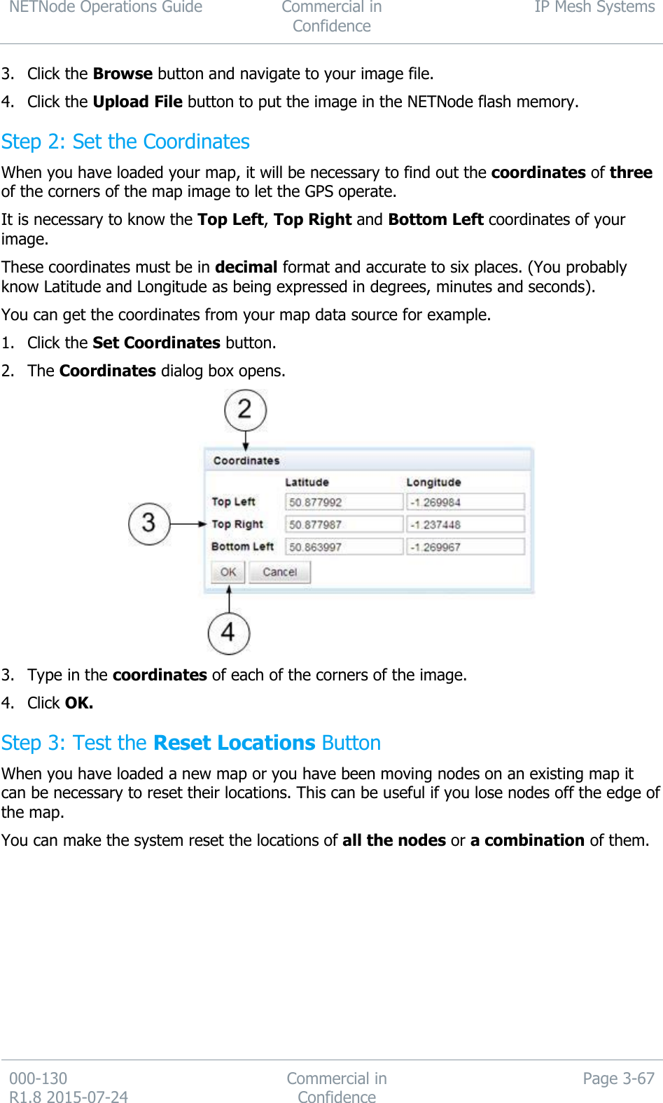 NETNode Operations Guide  Commercial in Confidence IP Mesh Systems  000-130   R1.8 2015-07-24 Commercial in Confidence Page 3-67  3. Click the Browse button and navigate to your image file. 4. Click the Upload File button to put the image in the NETNode flash memory. Step 2: Set the Coordinates When you have loaded your map, it will be necessary to find out the coordinates of three of the corners of the map image to let the GPS operate. It is necessary to know the Top Left, Top Right and Bottom Left coordinates of your image. These coordinates must be in decimal format and accurate to six places. (You probably know Latitude and Longitude as being expressed in degrees, minutes and seconds). You can get the coordinates from your map data source for example. 1. Click the Set Coordinates button. 2. The Coordinates dialog box opens.  3. Type in the coordinates of each of the corners of the image. 4. Click OK. Step 3: Test the Reset Locations Button When you have loaded a new map or you have been moving nodes on an existing map it can be necessary to reset their locations. This can be useful if you lose nodes off the edge of the map. You can make the system reset the locations of all the nodes or a combination of them. 