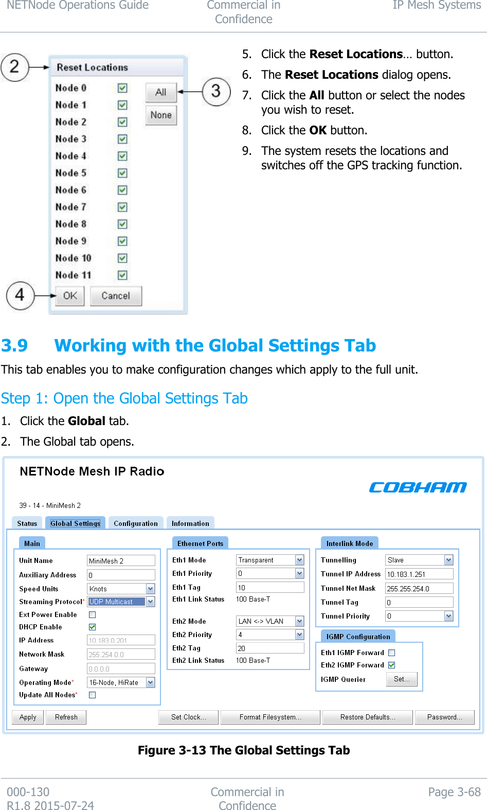 NETNode Operations Guide  Commercial in Confidence IP Mesh Systems  000-130   R1.8 2015-07-24 Commercial in Confidence Page 3-68   5. Click the Reset Locations… button. 6. The Reset Locations dialog opens. 7. Click the All button or select the nodes you wish to reset. 8. Click the OK button. 9. The system resets the locations and switches off the GPS tracking function.  3.9 Working with the Global Settings Tab This tab enables you to make configuration changes which apply to the full unit. Step 1: Open the Global Settings Tab 1. Click the Global tab. 2. The Global tab opens.  Figure 3-13 The Global Settings Tab  