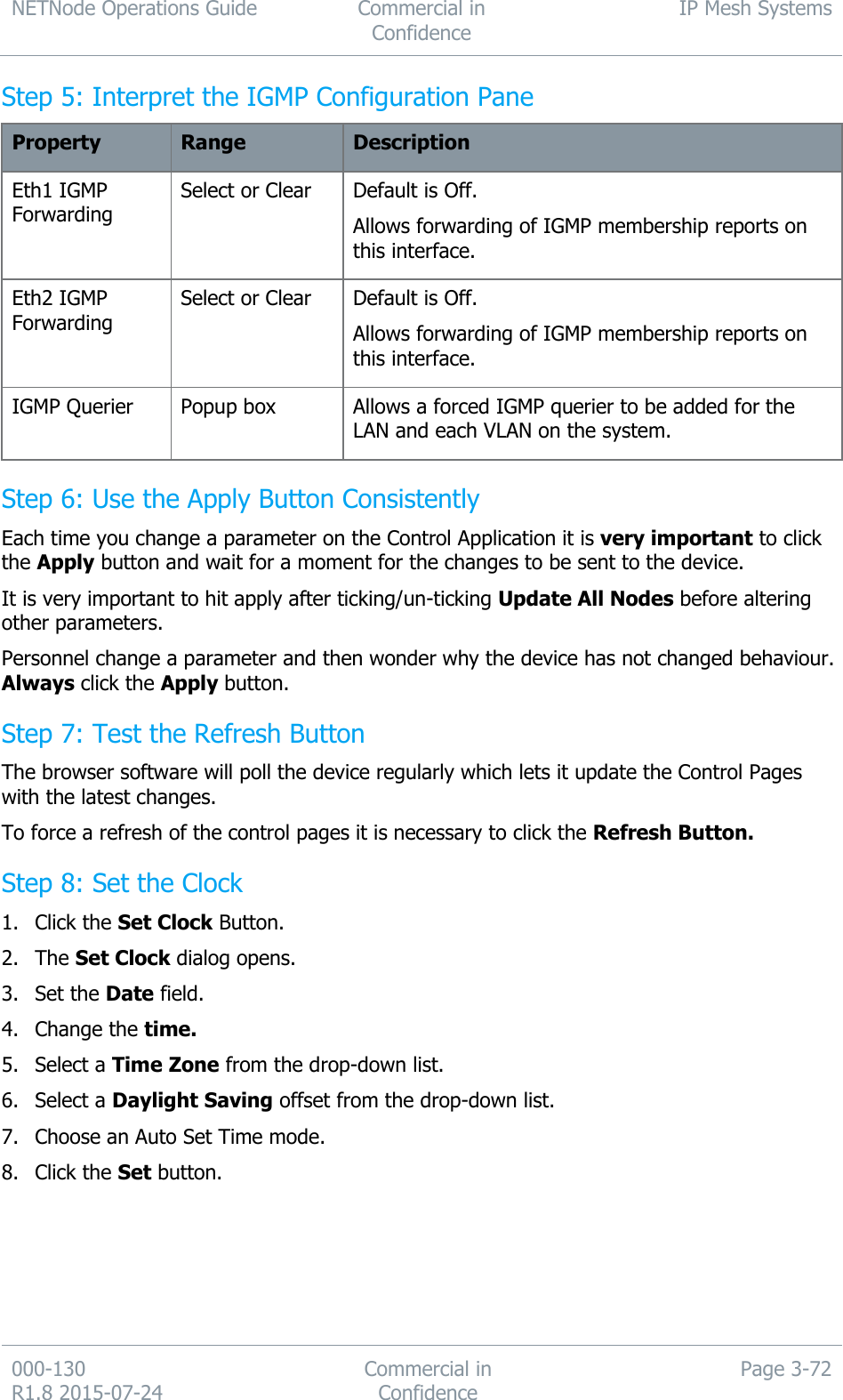 NETNode Operations Guide  Commercial in Confidence IP Mesh Systems  000-130   R1.8 2015-07-24 Commercial in Confidence Page 3-72  Step 5: Interpret the IGMP Configuration Pane Property Range Description Eth1 IGMP Forwarding Select or Clear Default is Off. Allows forwarding of IGMP membership reports on this interface. Eth2 IGMP Forwarding Select or Clear Default is Off. Allows forwarding of IGMP membership reports on this interface. IGMP Querier Popup box Allows a forced IGMP querier to be added for the LAN and each VLAN on the system. Step 6: Use the Apply Button Consistently Each time you change a parameter on the Control Application it is very important to click the Apply button and wait for a moment for the changes to be sent to the device. It is very important to hit apply after ticking/un-ticking Update All Nodes before altering other parameters. Personnel change a parameter and then wonder why the device has not changed behaviour. Always click the Apply button. Step 7: Test the Refresh Button The browser software will poll the device regularly which lets it update the Control Pages with the latest changes. To force a refresh of the control pages it is necessary to click the Refresh Button. Step 8: Set the Clock 1. Click the Set Clock Button. 2. The Set Clock dialog opens. 3. Set the Date field. 4. Change the time. 5. Select a Time Zone from the drop-down list. 6. Select a Daylight Saving offset from the drop-down list. 7. Choose an Auto Set Time mode. 8. Click the Set button. 