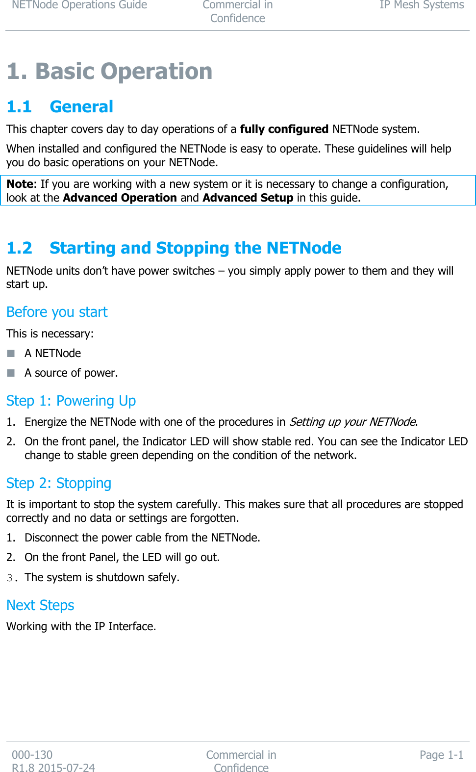 NETNode Operations Guide  Commercial in Confidence IP Mesh Systems  000-130   R1.8 2015-07-24 Commercial in Confidence Page 1-1  1. Basic Operation 1.1 General This chapter covers day to day operations of a fully configured NETNode system. When installed and configured the NETNode is easy to operate. These guidelines will help you do basic operations on your NETNode. Note: If you are working with a new system or it is necessary to change a configuration, look at the Advanced Operation and Advanced Setup in this guide.  1.2 Starting and Stopping the NETNode NETNode units don’t have power switches – you simply apply power to them and they will start up. Before you start This is necessary:  A NETNode  A source of power. Step 1: Powering Up 1. Energize the NETNode with one of the procedures in Setting up your NETNode. 2. On the front panel, the Indicator LED will show stable red. You can see the Indicator LED change to stable green depending on the condition of the network. Step 2: Stopping It is important to stop the system carefully. This makes sure that all procedures are stopped correctly and no data or settings are forgotten. 1. Disconnect the power cable from the NETNode. 2. On the front Panel, the LED will go out. 3. The system is shutdown safely. Next Steps Working with the IP Interface.     