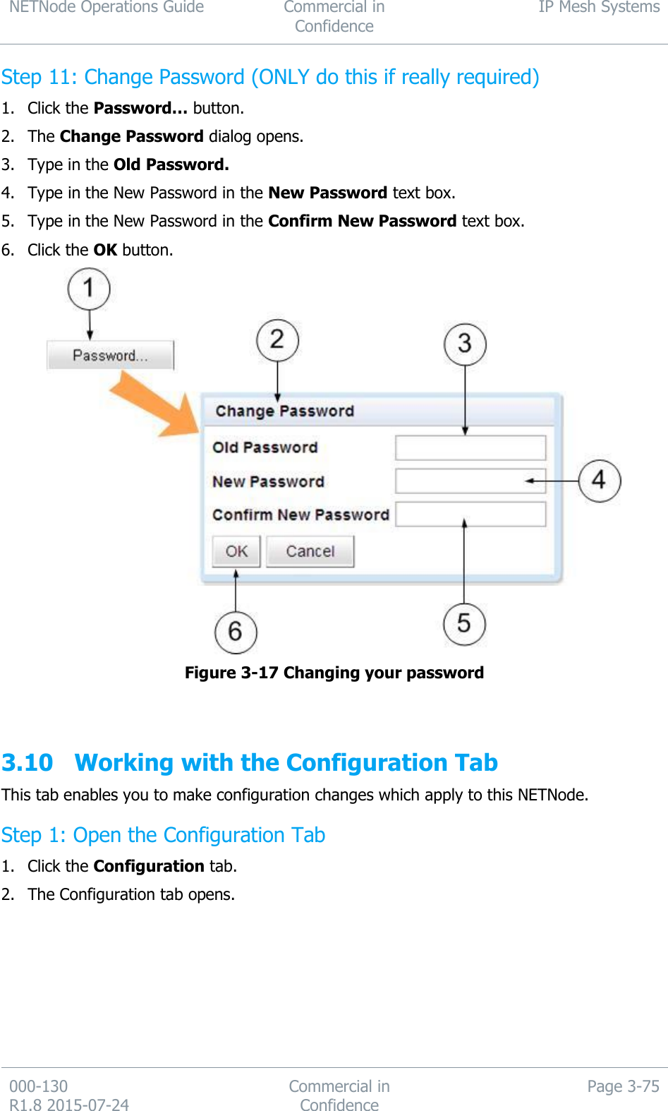 NETNode Operations Guide  Commercial in Confidence IP Mesh Systems  000-130   R1.8 2015-07-24 Commercial in Confidence Page 3-75  Step 11: Change Password (ONLY do this if really required) 1. Click the Password… button. 2. The Change Password dialog opens. 3. Type in the Old Password. 4. Type in the New Password in the New Password text box. 5. Type in the New Password in the Confirm New Password text box. 6. Click the OK button.  Figure 3-17 Changing your password   3.10 Working with the Configuration Tab This tab enables you to make configuration changes which apply to this NETNode. Step 1: Open the Configuration Tab 1. Click the Configuration tab. 2. The Configuration tab opens. 