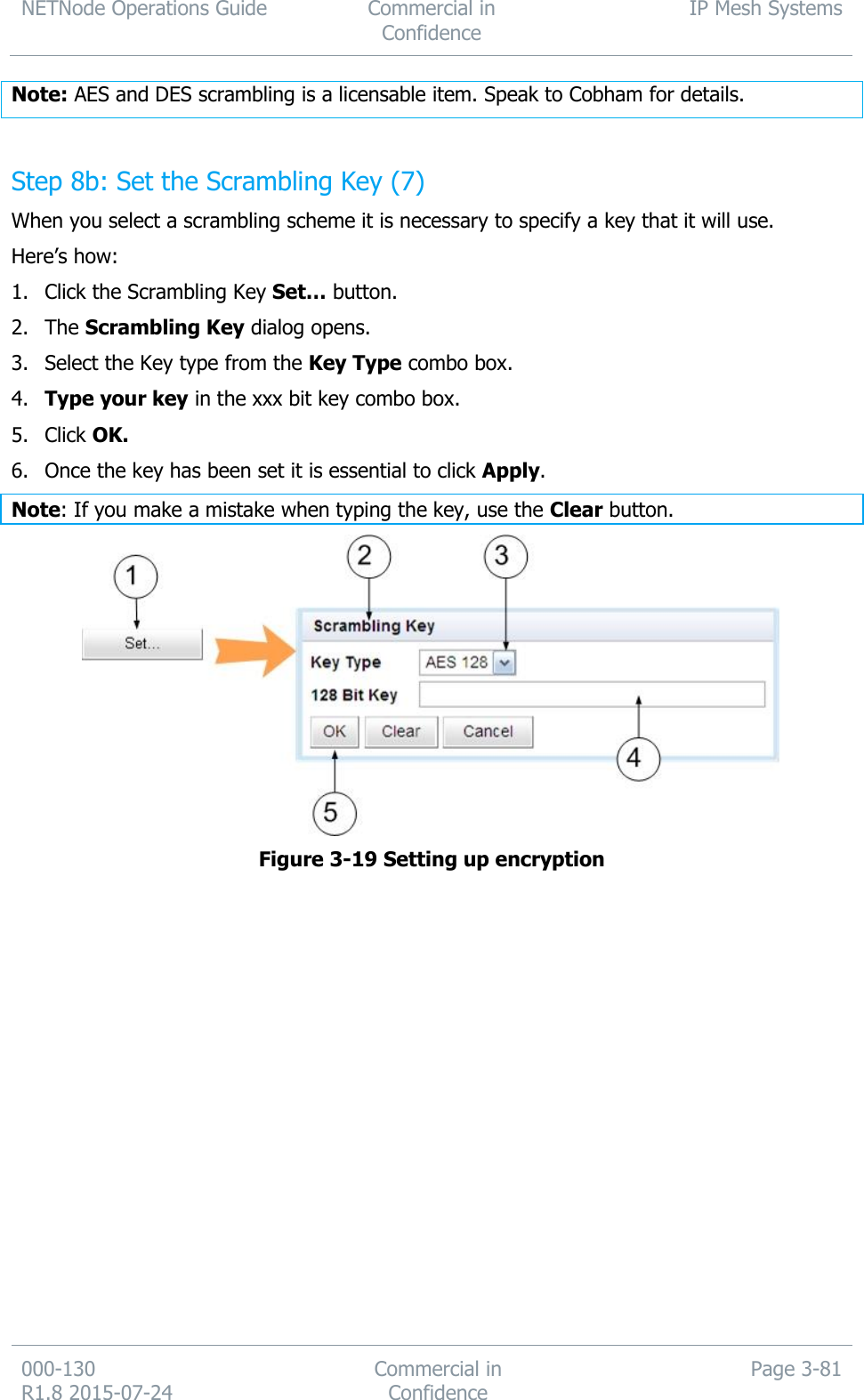 NETNode Operations Guide  Commercial in Confidence IP Mesh Systems  000-130   R1.8 2015-07-24 Commercial in Confidence Page 3-81  Note: AES and DES scrambling is a licensable item. Speak to Cobham for details.  Step 8b: Set the Scrambling Key (7) When you select a scrambling scheme it is necessary to specify a key that it will use. Here’s how: 1. Click the Scrambling Key Set… button. 2. The Scrambling Key dialog opens. 3. Select the Key type from the Key Type combo box. 4. Type your key in the xxx bit key combo box. 5. Click OK. 6. Once the key has been set it is essential to click Apply. Note: If you make a mistake when typing the key, use the Clear button.  Figure 3-19 Setting up encryption                 