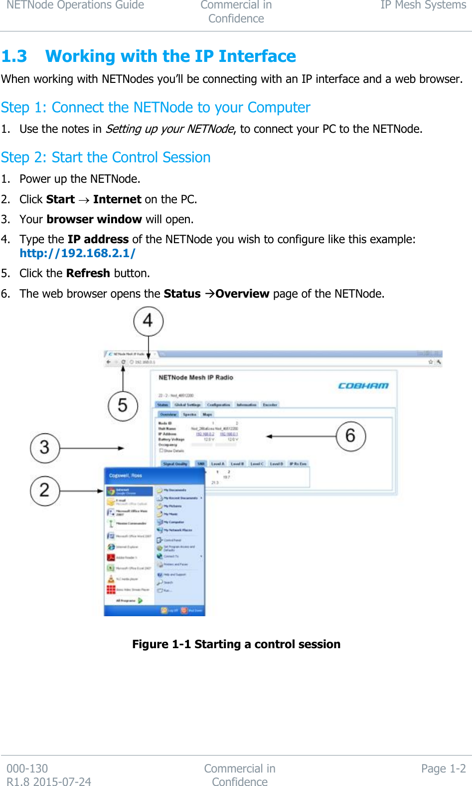 NETNode Operations Guide  Commercial in Confidence IP Mesh Systems  000-130   R1.8 2015-07-24 Commercial in Confidence Page 1-2  1.3 Working with the IP Interface When working with NETNodes you’ll be connecting with an IP interface and a web browser. Step 1: Connect the NETNode to your Computer 1. Use the notes in Setting up your NETNode, to connect your PC to the NETNode. Step 2: Start the Control Session 1. Power up the NETNode. 2. Click Start  Internet on the PC. 3. Your browser window will open. 4. Type the IP address of the NETNode you wish to configure like this example: http://192.168.2.1/ 5. Click the Refresh button. 6. The web browser opens the Status Overview page of the NETNode.   Figure 1-1 Starting a control session     