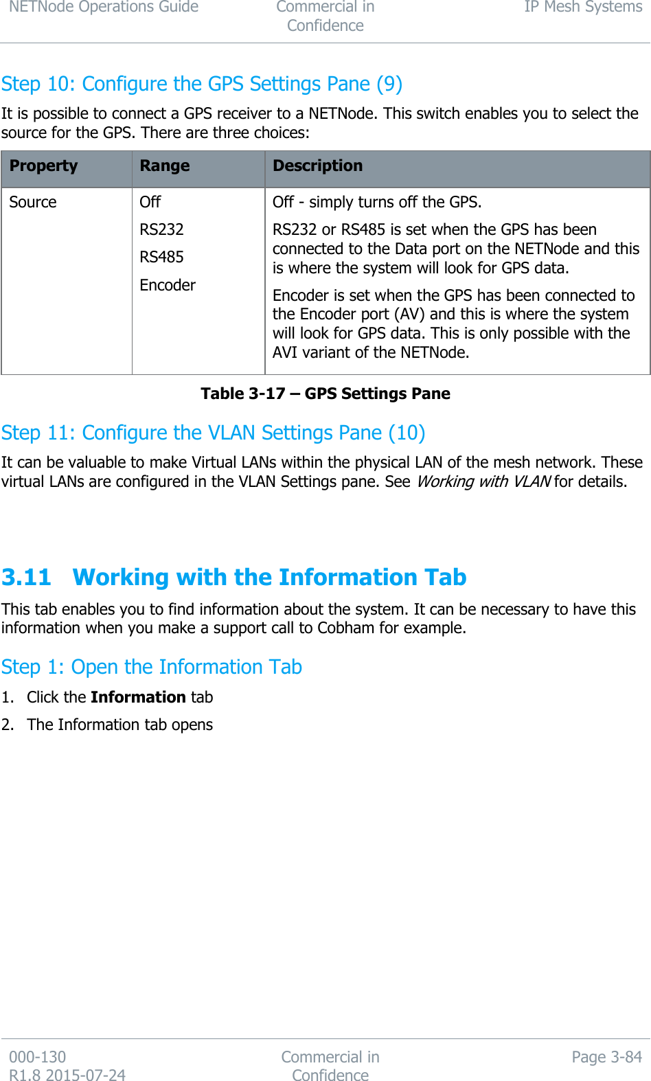 NETNode Operations Guide  Commercial in Confidence IP Mesh Systems  000-130   R1.8 2015-07-24 Commercial in Confidence Page 3-84  Step 10: Configure the GPS Settings Pane (9) It is possible to connect a GPS receiver to a NETNode. This switch enables you to select the source for the GPS. There are three choices: Property Range Description Source Off RS232 RS485 Encoder Off - simply turns off the GPS. RS232 or RS485 is set when the GPS has been connected to the Data port on the NETNode and this is where the system will look for GPS data. Encoder is set when the GPS has been connected to the Encoder port (AV) and this is where the system will look for GPS data. This is only possible with the AVI variant of the NETNode. Table 3-17 – GPS Settings Pane Step 11: Configure the VLAN Settings Pane (10) It can be valuable to make Virtual LANs within the physical LAN of the mesh network. These virtual LANs are configured in the VLAN Settings pane. See Working with VLAN for details.   3.11 Working with the Information Tab This tab enables you to find information about the system. It can be necessary to have this information when you make a support call to Cobham for example. Step 1: Open the Information Tab 1. Click the Information tab 2. The Information tab opens 