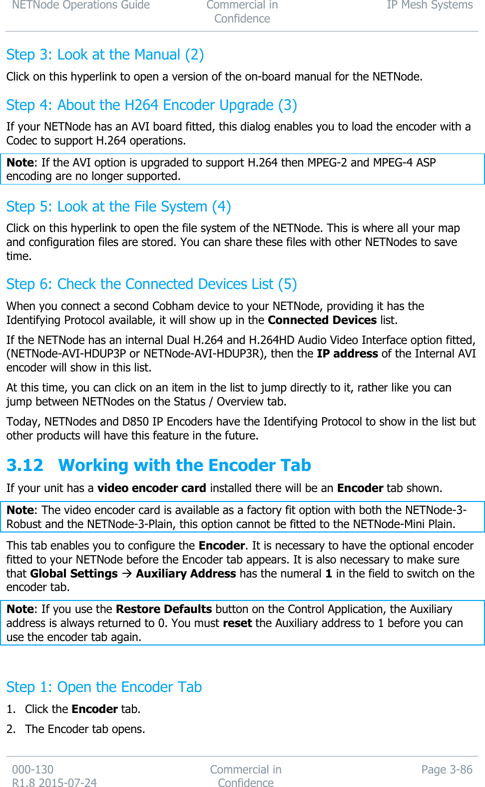 NETNode Operations Guide  Commercial in Confidence IP Mesh Systems  000-130   R1.8 2015-07-24 Commercial in Confidence Page 3-86  Step 3: Look at the Manual (2) Click on this hyperlink to open a version of the on-board manual for the NETNode. Step 4: About the H264 Encoder Upgrade (3) If your NETNode has an AVI board fitted, this dialog enables you to load the encoder with a Codec to support H.264 operations. Note: If the AVI option is upgraded to support H.264 then MPEG-2 and MPEG-4 ASP encoding are no longer supported. Step 5: Look at the File System (4) Click on this hyperlink to open the file system of the NETNode. This is where all your map and configuration files are stored. You can share these files with other NETNodes to save time. Step 6: Check the Connected Devices List (5) When you connect a second Cobham device to your NETNode, providing it has the Identifying Protocol available, it will show up in the Connected Devices list. If the NETNode has an internal Dual H.264 and H.264HD Audio Video Interface option fitted, (NETNode-AVI-HDUP3P or NETNode-AVI-HDUP3R), then the IP address of the Internal AVI encoder will show in this list. At this time, you can click on an item in the list to jump directly to it, rather like you can jump between NETNodes on the Status / Overview tab. Today, NETNodes and D850 IP Encoders have the Identifying Protocol to show in the list but other products will have this feature in the future. 3.12 Working with the Encoder Tab If your unit has a video encoder card installed there will be an Encoder tab shown. Note: The video encoder card is available as a factory fit option with both the NETNode-3-Robust and the NETNode-3-Plain, this option cannot be fitted to the NETNode-Mini Plain. This tab enables you to configure the Encoder. It is necessary to have the optional encoder fitted to your NETNode before the Encoder tab appears. It is also necessary to make sure that Global Settings  Auxiliary Address has the numeral 1 in the field to switch on the encoder tab. Note: If you use the Restore Defaults button on the Control Application, the Auxiliary address is always returned to 0. You must reset the Auxiliary address to 1 before you can use the encoder tab again.  Step 1: Open the Encoder Tab 1. Click the Encoder tab. 2. The Encoder tab opens. 