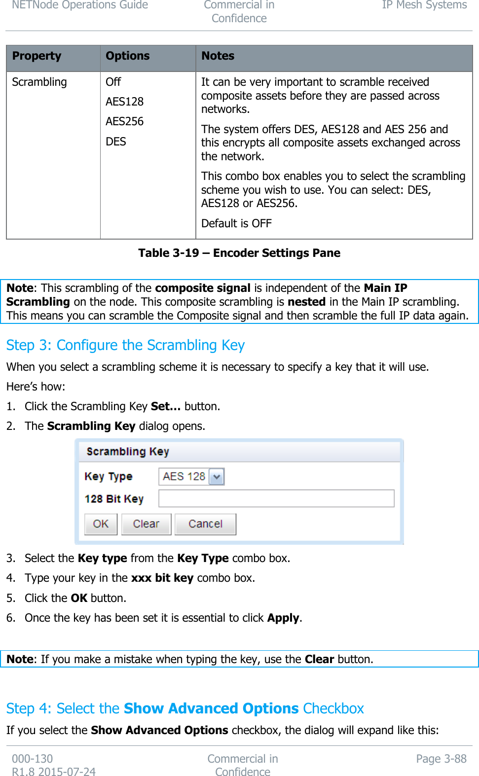 NETNode Operations Guide  Commercial in Confidence IP Mesh Systems  000-130   R1.8 2015-07-24 Commercial in Confidence Page 3-88  Property Options Notes Scrambling Off AES128 AES256 DES It can be very important to scramble received composite assets before they are passed across networks. The system offers DES, AES128 and AES 256 and this encrypts all composite assets exchanged across the network. This combo box enables you to select the scrambling scheme you wish to use. You can select: DES, AES128 or AES256. Default is OFF Table 3-19 – Encoder Settings Pane  Note: This scrambling of the composite signal is independent of the Main IP Scrambling on the node. This composite scrambling is nested in the Main IP scrambling. This means you can scramble the Composite signal and then scramble the full IP data again. Step 3: Configure the Scrambling Key When you select a scrambling scheme it is necessary to specify a key that it will use. Here’s how: 1. Click the Scrambling Key Set… button. 2. The Scrambling Key dialog opens.  3. Select the Key type from the Key Type combo box. 4. Type your key in the xxx bit key combo box. 5. Click the OK button. 6. Once the key has been set it is essential to click Apply.  Note: If you make a mistake when typing the key, use the Clear button.  Step 4: Select the Show Advanced Options Checkbox If you select the Show Advanced Options checkbox, the dialog will expand like this: 