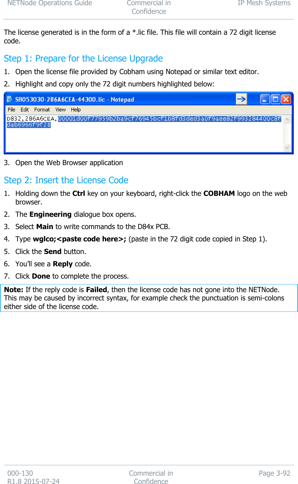 NETNode Operations Guide  Commercial in Confidence IP Mesh Systems  000-130   R1.8 2015-07-24 Commercial in Confidence Page 3-92  The license generated is in the form of a *.lic file. This file will contain a 72 digit license code. Step 1: Prepare for the License Upgrade 1. Open the license file provided by Cobham using Notepad or similar text editor. 2. Highlight and copy only the 72 digit numbers highlighted below:  3. Open the Web Browser application Step 2: Insert the License Code 1. Holding down the Ctrl key on your keyboard, right-click the COBHAM logo on the web browser. 2. The Engineering dialogue box opens. 3. Select Main to write commands to the D84x PCB. 4. Type wglco;&lt;paste code here&gt;; (paste in the 72 digit code copied in Step 1). 5. Click the Send button. 6. You’ll see a Reply code. 7. Click Done to complete the process. Note: If the reply code is Failed, then the license code has not gone into the NETNode. This may be caused by incorrect syntax, for example check the punctuation is semi-colons either side of the license code. 