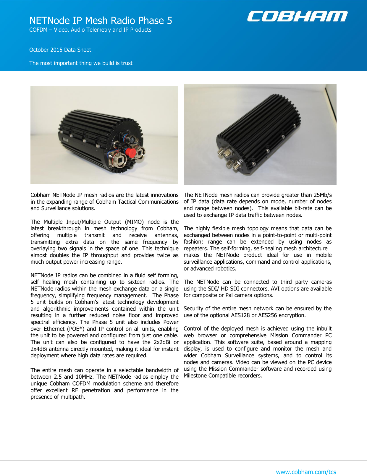   www.cobham.com/tcs     Cobham NETNode IP mesh radios are the latest innovations in the expanding range of Cobham Tactical Communications and Surveillance solutions.  The  Multiple  Input/Multiple  Output  (MIMO)  node  is  the latest  breakthrough  in  mesh  technology  from  Cobham, offering  multiple  transmit  and  receive  antennas, transmitting  extra  data  on  the  same  frequency  by overlaying two  signals  in  the  space  of  one.  This  technique almost  doubles  the  IP  throughput  and  provides  twice  as much output power increasing range.  NETNode IP radios can be combined in a fluid self forming, self  healing  mesh  containing  up  to  sixteen  radios.  The NETNode radios within the mesh exchange data on a single frequency, simplifying  frequency management. The  Phase 5  unit  builds  on  Cobham’s  latest  technology  development and  algorithmic  improvements  contained  within  the  unit resulting  in  a  further  reduced  noise  floor  and  improved spectral  efficiency.  The  Phase  5  unit  also  includes  Power over  Ethernet  (POE*)  and  IP  control  on  all units,  enabling the unit to be powered and configured from just one cable. The  unit  can  also  be  configured  to  have  the  2x2dBi  or 2x4dBi antenna directly mounted, making it ideal for instant deployment where high data rates are required.  The  entire  mesh  can  operate  in  a  selectable  bandwidth  of between  2.5  and  10MHz.  The  NETNode  radios  employ  the unique  Cobham  COFDM  modulation  scheme  and  therefore offer  excellent  RF  penetration  and  performance  in  the presence of multipath.            The NETNode mesh radios can provide greater than 25Mb/s of  IP  data (data  rate  depends  on mode,  number  of  nodes and range  between  nodes).  This  available bit-rate  can  be used to exchange IP data traffic between nodes.  The highly  flexible  mesh  topology  means that  data  can be exchanged between nodes in a point-to-point or multi-point fashion;  range  can  be  extended  by  using  nodes  as repeaters. The self-forming, self-healing mesh architecture  makes  the  NETNode  product  ideal  for  use  in  mobile surveillance applications, command and control applications, or advanced robotics.  The  NETNode  can  be  connected  to  third  party  cameras using the SDI/ HD SDI connectors. AVI options are available for composite or Pal camera options.  Security of the entire mesh network can be ensured by the use of the optional AES128 or AES256 encryption.   Control  of  the  deployed mesh  is achieved using  the  inbuilt web  browser  or  comprehensive  Mission  Commander  PC application.  This  software  suite,  based  around  a  mapping display,  is  used  to  configure  and  monitor  the  mesh  and wider  Cobham  Surveillance  systems,  and  to  control  its nodes and cameras. Video can be viewed on the PC device using the Mission Commander software and recorded using Milestone Compatible recorders.            NETNode IP Mesh Radio Phase 5 COFDM – Video, Audio Telemetry and IP Products   October 2015 Data Sheet  The most important thing we build is trust  