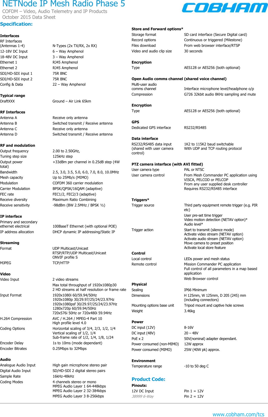   www.cobham.com/tcs NETNode IP Mesh Radio Phase 5 COFDM – Video, Audio Telemetry and IP Products October 2015 Data Sheet  Specification:  Interfaces RF Interfaces  (Antennas 1-4)  N-Types (2x TX/RX, 2x RX) 12-18V DC Input  6 – Way Amphenol 18-48V DC Input  3 – Way Amphenol Ethernet 1  RJ45 Amphenol     Ethernet 2  RJ45 Amphenol SDI/HD-SDI input 1  75R BNC   SDI/HD-SDI input 2  75R BNC Config &amp; Data  22 – Way Amphenol    Typical range DraftXXX  Ground – Air Link 65km   RF Interfaces Antenna A  Receive only antenna Antenna B  Switched transmit / Receive antenna  Antenna C  Receive only antenna Antenna D  Switched transmit / Receive antenna  RF and modulation Output frequency  2.00 to 2.50GHz, Tuning step size  125kHz step Output power  +33dBm per channel in 0.25dB step (4W total) Bandwidth  2.5, 3.0, 3.5, 5.0, 6.0, 7.0, 8.0, 10.0MHz Mesh capacity  Up to 25Mb/s (MIMO) Modulation  COFDM 360 carrier modulation Carrier Modulation  BPSK/QPSK/16QAM (adaptive) FEC rate  FEC1/2, FEC2/3 (adaptive) Receive diversity  Maximum Ratio Combining Receive sensitivity  -98dBm (BW 2.5MHz / BPSK ½)  IP interface Primary and secondary  ethernet electrical  100BaseT Ethernet (with optional POE) IP address allocation  DHCP dynamic IP addressing/Static IP  Streaming Format  UDP Multicast/Unicast RTSP/RTP/UDP Multicast/Unicast ONVIF profile S MJPEG  TCP/HTTP  Video Video Input  2 video streams   Max total throughput of 1920x1080p30 2 HD streams at half resolution or frame rate Input Format  1920x1080i 60/59.94/50Hz  1920x1080p 30/29.97/25/24/23.97Hz  1920x1080psf 30/29.97/25/24/23.97Hz  1280x720p 60/59.94/50Hz 720x576i 50Hz or 720x480i 59.94Hz H.264 Compression  AVC / H.264 / MPEG-4 Part 10 High profile level 4.0  Coding Options  Horizontal scaling of 3/4, 2/3, 1/2, 1/4   Vertical scaling of 1/2, 1/4  Sub-frame rate of 1/2, 1/4, 1/8, 1/24 Encoder Delay  1s to 10ms (mode dependant) Encoder Bitrates  0.25Mbps to 32Mbps  Audio Analogue Audio Input  High gain microphone stereo pair Digital Audio Input  SD/HD-SDI 2 digital stereo pairs Sample Rate  16kHz-48kHz Coding Modes  4 channels stereo or mono   MPEG Audio Layer 1 64-448kbps   MPEG Audio Layer 2 32-384kbps   MPEG Audio Layer 3 8-256kbps  Store and Forward options* Storage format  SD card interface (Secure Digital card) Record options  Continuous or triggered (Milestone) Files download  From web browser interface/RTSP Video and audio clip size  30 seconds  Encryption Type  AES128 or AES256 (both optional)  Open Audio comms channel (shared voice channel) Multi-user audio  comms channel   Interface microphone level/headphone o/p Compression  G726 32kbit audio 8KHz sampling and mute  Encryption Type  AES128 or AES256 (both optional)  GPS Dedicated GPS interface  RS232/RS485  Data interface RS232/RS485 data input   1K2 to 115K2 baud switchable  (shared with user camera  With UDP and TCP routing protocol control)  PTZ camera interface (with AVI fitted) User camera type  PAL or NTSC User camera control  From Mesh Commander PC application using VISCA, PELCOD or PELCOP  From any user supplied desk controller Requires RS232/RS485 interface  Triggers* Trigger source   Third party equipment remote trigger (e.g. PIR etc)   User pre-set time trigger  Video motion detection (NETAV option)*  Audio level* Trigger action  Start to transmit (silence mode)   Activate video stream (NETAV option)   Activate audio stream (NETAV option)   Move camera to preset position   Activate local store feature Control Local control  LEDs power and mesh status Remote control  Mission Commander PC application  Full control of all parameters in a map based application   Web Browser control Physical Sealing  IP66 Minimum Dimensions  H 125mm, W 125mm, D 205 (245) mm     (including connectors) Mounting options base unit  Tripod mount and captive hole screws Weight  3.46kg   Power DC input (12V)  8-16V DC input (48V)  20 – 48V PoE x 2  50V(nominal) adapter dependant.  Power consumed (non-MIMO)  12W approx Power consumed (MIMO)  25W (40W pk) approx.  Environment Temperature range  -10 to 50 deg C  Product Code: Pinouts: 12V DC Input  Pin 1 = 12V 38999 6-Way  Pin 2 = 12V 