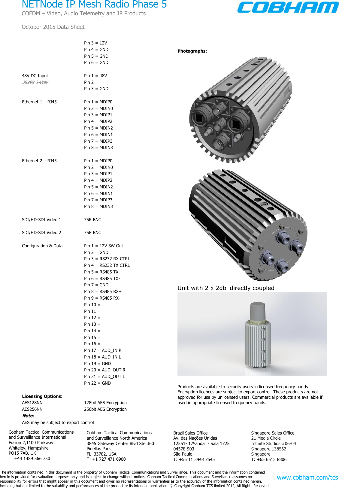       The information contained in this document is the property of Cobham Tactical Communications and Surveillance. This document and the information contained  herein is provided for evaluation purposes only and is subject to change without notice.  Cobham Tactical Communications and Surveillance assumes no  responsibility for errors that might appear in this document and gives no representations or warranties as to the accuracy of the information contained herein, including but not limited to the suitability and performances of the product or its intended application. © Copyright Cobham TCS limited 2012, All Rights Reserved   Singapore Sales Office 21 Media Circle Infinite Studios #06-04  Singapore 138562 Singapore T: +65 6515 8806 Brazil Sales Office Av. das Nações Unidas 12551- 17ºandar - Sala 1725 04578-903 São Paulo T: +55 11 3443 7545 Cobham Tactical Communications and Surveillance International Fusion 2,1100 Parkway Whiteley, Hampshire PO15 7AB, UK T: +44 1489 566 750 www.cobham.com/tcs NETNode IP Mesh Radio Phase 5 COFDM – Video, Audio Telemetry and IP Products  October 2015 Data Sheet  Cobham Tactical Communications and Surveillance North America 3845 Gateway Center Blvd Ste 360 Pinellas Park  FL  33782, USA T: +1 727 471 6900   Pin 3 = 12V   Pin 4 = GND   Pin 5 = GND   Pin 6 = GND  48V DC Input  Pin 1 = 48V 38999 3-Way  Pin 2 =    Pin 3 = GND  Ethernet 1 – RJ45  Pin 1 = MDIP0   Pin 2 = MDIN0   Pin 3 = MDIP1   Pin 4 = MDIP2   Pin 5 = MDIN2   Pin 6 = MDIN1    Pin 7 = MDIP3   Pin 8 = MDIN3  Ethernet 2 – RJ45  Pin 1 = MDIP0   Pin 2 = MDIN0   Pin 3 = MDIP1   Pin 4 = MDIP2   Pin 5 = MDIN2   Pin 6 = MDIN1    Pin 7 = MDIP3   Pin 8 = MDIN3  SDI/HD-SDI Video 1  75R BNC    SDI/HD-SDI Video 2   75R BNC  Configuration &amp; Data  Pin 1 = 12V SW Out   Pin 2 = GND   Pin 3 = RS232 RX CTRL   Pin 4 = RS232 TX CTRL   Pin 5 = RS485 TX+   Pin 6 = RS485 TX-    Pin 7 = GND   Pin 8 = RS485 RX+   Pin 9 = RS485 RX-   Pin 10 =    Pin 11 =    Pin 12 =    Pin 13 =    Pin 14 =    Pin 15 =    Pin 16 =    Pin 17 = AUD_IN R   Pin 18 = AUD_IN L   Pin 19 = GND   Pin 20 = AUD_OUT R   Pin 21 = AUD_OUT L   Pin 22 = GND  Licensing Options: AES128NN  128bit AES Encryption AES256NN  256bit AES Encryption Note:  AES may be subject to export control  Photographs:   Unit with 2 x 2dbi directly coupled   Products are available to security users in licensed frequency bands. Encryption licences are subject to export control. These products are not approved for use by unlicensed users. Commercial products are available if used in appropriate licensed frequency bands. 