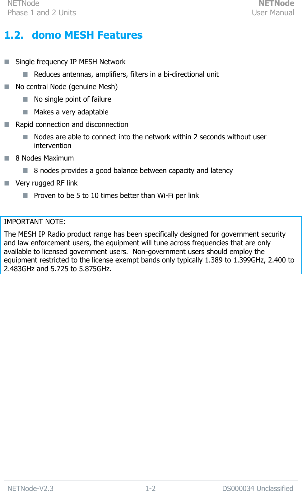 NETNode Phase 1 and 2 Units  NETNode User Manual  NETNode-V2.3 1-2 DS000034 Unclassified  1.2. domo MESH Features   Single frequency IP MESH Network  Reduces antennas, amplifiers, filters in a bi-directional unit  No central Node (genuine Mesh)  No single point of failure  Makes a very adaptable  Rapid connection and disconnection  Nodes are able to connect into the network within 2 seconds without user intervention  8 Nodes Maximum  8 nodes provides a good balance between capacity and latency  Very rugged RF link  Proven to be 5 to 10 times better than Wi-Fi per link  IMPORTANT NOTE: The MESH IP Radio product range has been specifically designed for government security and law enforcement users, the equipment will tune across frequencies that are only available to licensed government users.  Non-government users should employ the equipment restricted to the license exempt bands only typically 1.389 to 1.399GHz, 2.400 to 2.483GHz and 5.725 to 5.875GHz.  