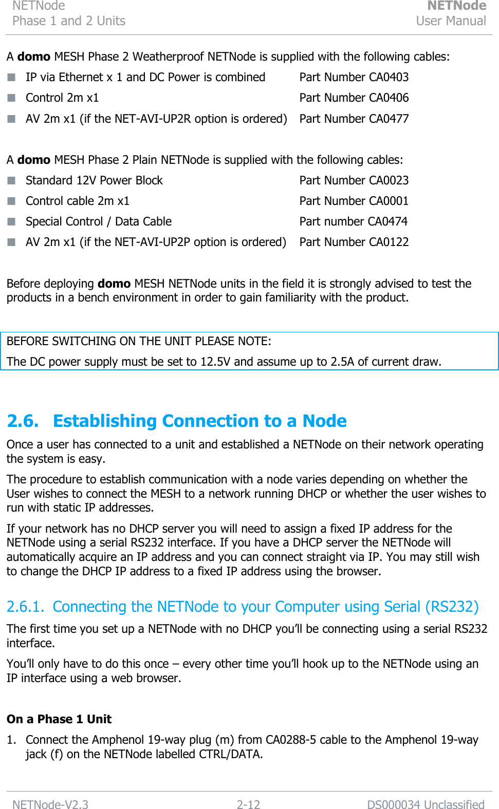 NETNode Phase 1 and 2 Units  NETNode User Manual  NETNode-V2.3 2-12 DS000034 Unclassified  A domo MESH Phase 2 Weatherproof NETNode is supplied with the following cables:  IP via Ethernet x 1 and DC Power is combined     Part Number CA0403  Control 2m x1                          Part Number CA0406        AV 2m x1 (if the NET-AVI-UP2R option is ordered)  Part Number CA0477  A domo MESH Phase 2 Plain NETNode is supplied with the following cables:  Standard 12V Power Block                  Part Number CA0023  Control cable 2m x1                       Part Number CA0001  Special Control / Data Cable                 Part number CA0474  AV 2m x1 (if the NET-AVI-UP2P option is ordered)  Part Number CA0122  Before deploying domo MESH NETNode units in the field it is strongly advised to test the products in a bench environment in order to gain familiarity with the product.  BEFORE SWITCHING ON THE UNIT PLEASE NOTE: The DC power supply must be set to 12.5V and assume up to 2.5A of current draw.  2.6. Establishing Connection to a Node Once a user has connected to a unit and established a NETNode on their network operating the system is easy. The procedure to establish communication with a node varies depending on whether the User wishes to connect the MESH to a network running DHCP or whether the user wishes to run with static IP addresses. If your network has no DHCP server you will need to assign a fixed IP address for the NETNode using a serial RS232 interface. If you have a DHCP server the NETNode will automatically acquire an IP address and you can connect straight via IP. You may still wish to change the DHCP IP address to a fixed IP address using the browser. 2.6.1. Connecting the NETNode to your Computer using Serial (RS232) The first time you set up a NETNode with no DHCP you‟ll be connecting using a serial RS232 interface. You‟ll only have to do this once – every other time you‟ll hook up to the NETNode using an IP interface using a web browser.  On a Phase 1 Unit 1. Connect the Amphenol 19-way plug (m) from CA0288-5 cable to the Amphenol 19-way jack (f) on the NETNode labelled CTRL/DATA. 