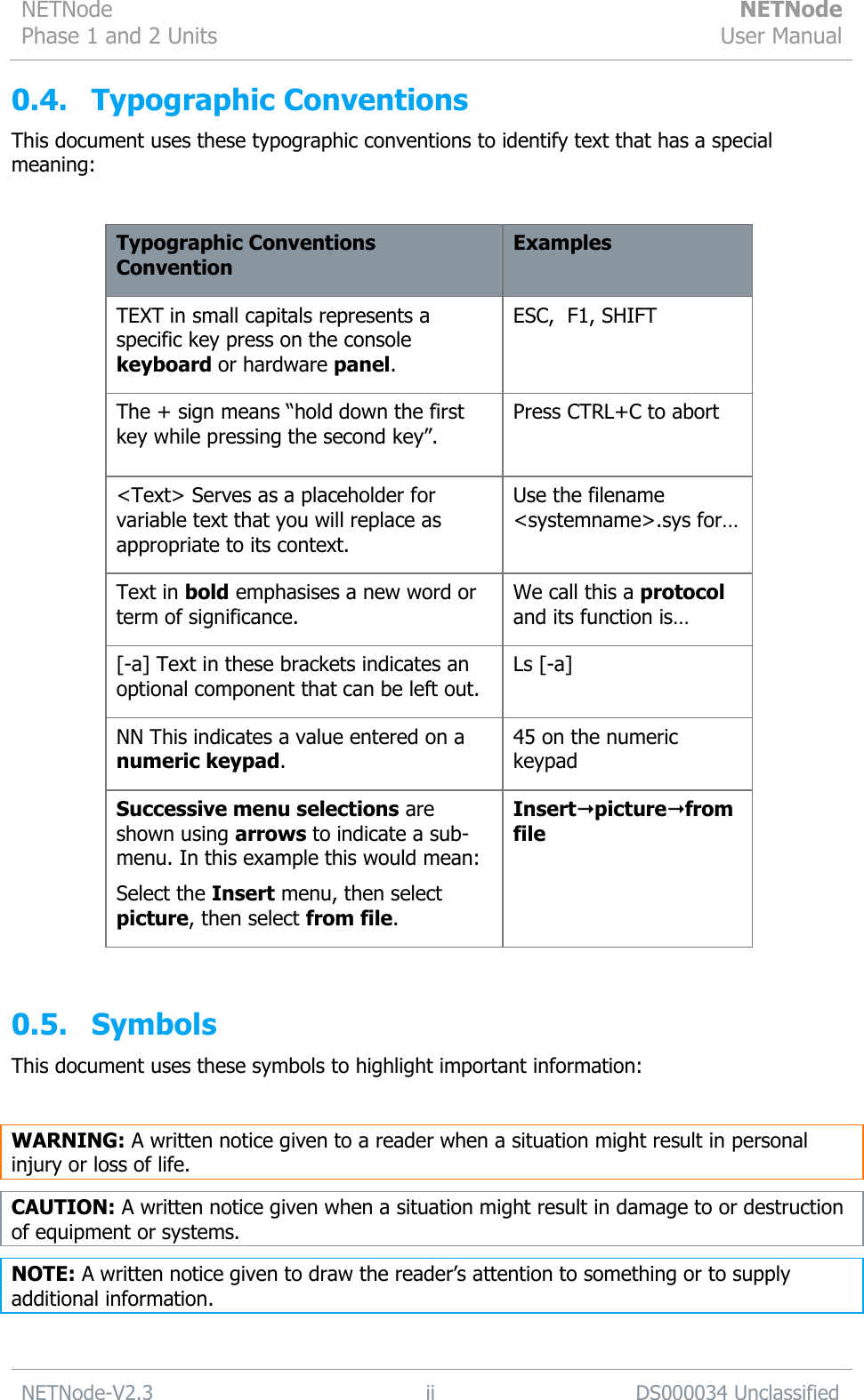 NETNode Phase 1 and 2 Units  NETNode User Manual  NETNode-V2.3 ii DS000034 Unclassified  0.4. Typographic Conventions This document uses these typographic conventions to identify text that has a special meaning:  Typographic Conventions Convention Examples TEXT in small capitals represents a specific key press on the console keyboard or hardware panel. ESC,  F1, SHIFT The + sign means “hold down the first key while pressing the second key”. Press CTRL+C to abort  &lt;Text&gt; Serves as a placeholder for variable text that you will replace as appropriate to its context. Use the filename &lt;systemname&gt;.sys for… Text in bold emphasises a new word or term of significance. We call this a protocol and its function is… [-a] Text in these brackets indicates an optional component that can be left out. Ls [-a] NN This indicates a value entered on a numeric keypad. 45 on the numeric keypad Successive menu selections are shown using arrows to indicate a sub-menu. In this example this would mean:  Select the Insert menu, then select picture, then select from file. Insertpicturefrom file  0.5. Symbols This document uses these symbols to highlight important information:  WARNING: A written notice given to a reader when a situation might result in personal injury or loss of life. CAUTION: A written notice given when a situation might result in damage to or destruction of equipment or systems. NOTE: A written notice given to draw the reader‟s attention to something or to supply additional information. 