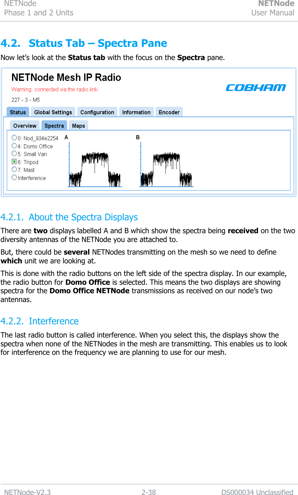 NETNode Phase 1 and 2 Units  NETNode User Manual  NETNode-V2.3 2-38 DS000034 Unclassified  4.2. Status Tab – Spectra Pane Now let‟s look at the Status tab with the focus on the Spectra pane.  4.2.1. About the Spectra Displays There are two displays labelled A and B which show the spectra being received on the two diversity antennas of the NETNode you are attached to. But, there could be several NETNodes transmitting on the mesh so we need to define which unit we are looking at. This is done with the radio buttons on the left side of the spectra display. In our example, the radio button for Domo Office is selected. This means the two displays are showing spectra for the Domo Office NETNode transmissions as received on our node‟s two antennas. 4.2.2. Interference The last radio button is called interference. When you select this, the displays show the spectra when none of the NETNodes in the mesh are transmitting. This enables us to look for interference on the frequency we are planning to use for our mesh. 