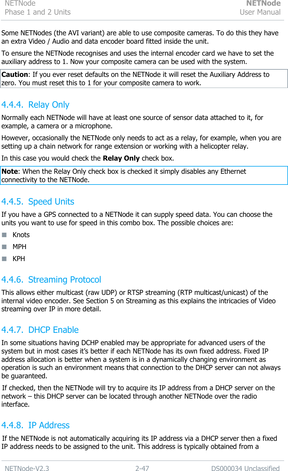 NETNode Phase 1 and 2 Units  NETNode User Manual  NETNode-V2.3 2-47 DS000034 Unclassified  Some NETNodes (the AVI variant) are able to use composite cameras. To do this they have an extra Video / Audio and data encoder board fitted inside the unit. To ensure the NETNode recognises and uses the internal encoder card we have to set the auxiliary address to 1. Now your composite camera can be used with the system. Caution: If you ever reset defaults on the NETNode it will reset the Auxiliary Address to zero. You must reset this to 1 for your composite camera to work. 4.4.4. Relay Only Normally each NETNode will have at least one source of sensor data attached to it, for example, a camera or a microphone. However, occasionally the NETNode only needs to act as a relay, for example, when you are setting up a chain network for range extension or working with a helicopter relay. In this case you would check the Relay Only check box. Note: When the Relay Only check box is checked it simply disables any Ethernet connectivity to the NETNode. 4.4.5. Speed Units If you have a GPS connected to a NETNode it can supply speed data. You can choose the units you want to use for speed in this combo box. The possible choices are:  Knots  MPH  KPH 4.4.6. Streaming Protocol This allows either multicast (raw UDP) or RTSP streaming (RTP multicast/unicast) of the internal video encoder. See Section 5 on Streaming as this explains the intricacies of Video streaming over IP in more detail. 4.4.7. DHCP Enable In some situations having DCHP enabled may be appropriate for advanced users of the system but in most cases it‟s better if each NETNode has its own fixed address. Fixed IP address allocation is better when a system is in a dynamically changing environment as operation is such an environment means that connection to the DHCP server can not always be guaranteed. If checked, then the NETNode will try to acquire its IP address from a DHCP server on the network – this DHCP server can be located through another NETNode over the radio interface. 4.4.8. IP Address If the NETNode is not automatically acquiring its IP address via a DHCP server then a fixed IP address needs to be assigned to the unit. This address is typically obtained from a 