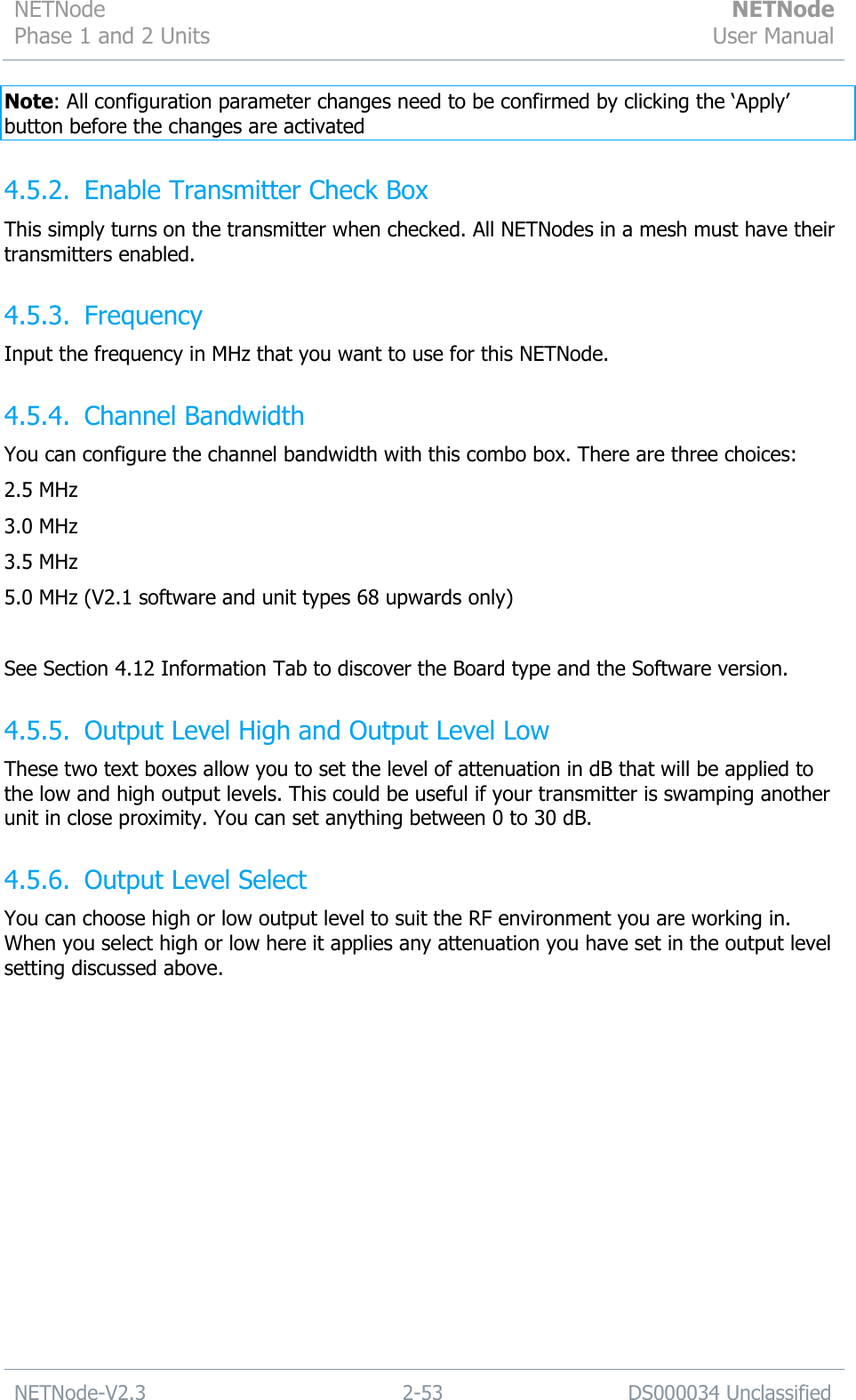 NETNode Phase 1 and 2 Units  NETNode User Manual  NETNode-V2.3 2-53 DS000034 Unclassified  Note: All configuration parameter changes need to be confirmed by clicking the „Apply‟ button before the changes are activated 4.5.2. Enable Transmitter Check Box This simply turns on the transmitter when checked. All NETNodes in a mesh must have their transmitters enabled. 4.5.3. Frequency Input the frequency in MHz that you want to use for this NETNode. 4.5.4. Channel Bandwidth You can configure the channel bandwidth with this combo box. There are three choices: 2.5 MHz 3.0 MHz 3.5 MHz 5.0 MHz (V2.1 software and unit types 68 upwards only)  See Section 4.12 Information Tab to discover the Board type and the Software version. 4.5.5. Output Level High and Output Level Low These two text boxes allow you to set the level of attenuation in dB that will be applied to the low and high output levels. This could be useful if your transmitter is swamping another unit in close proximity. You can set anything between 0 to 30 dB. 4.5.6. Output Level Select You can choose high or low output level to suit the RF environment you are working in. When you select high or low here it applies any attenuation you have set in the output level setting discussed above. 