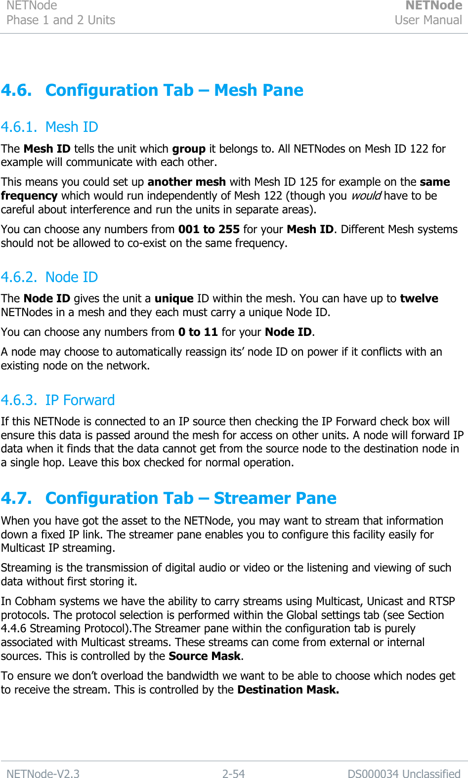 NETNode Phase 1 and 2 Units  NETNode User Manual  NETNode-V2.3 2-54 DS000034 Unclassified   4.6. Configuration Tab – Mesh Pane 4.6.1. Mesh ID The Mesh ID tells the unit which group it belongs to. All NETNodes on Mesh ID 122 for example will communicate with each other. This means you could set up another mesh with Mesh ID 125 for example on the same frequency which would run independently of Mesh 122 (though you would have to be careful about interference and run the units in separate areas). You can choose any numbers from 001 to 255 for your Mesh ID. Different Mesh systems should not be allowed to co-exist on the same frequency. 4.6.2. Node ID The Node ID gives the unit a unique ID within the mesh. You can have up to twelve NETNodes in a mesh and they each must carry a unique Node ID. You can choose any numbers from 0 to 11 for your Node ID. A node may choose to automatically reassign its‟ node ID on power if it conflicts with an existing node on the network. 4.6.3. IP Forward If this NETNode is connected to an IP source then checking the IP Forward check box will ensure this data is passed around the mesh for access on other units. A node will forward IP data when it finds that the data cannot get from the source node to the destination node in a single hop. Leave this box checked for normal operation. 4.7. Configuration Tab – Streamer Pane When you have got the asset to the NETNode, you may want to stream that information down a fixed IP link. The streamer pane enables you to configure this facility easily for Multicast IP streaming. Streaming is the transmission of digital audio or video or the listening and viewing of such data without first storing it. In Cobham systems we have the ability to carry streams using Multicast, Unicast and RTSP protocols. The protocol selection is performed within the Global settings tab (see Section 4.4.6 Streaming Protocol).The Streamer pane within the configuration tab is purely associated with Multicast streams. These streams can come from external or internal sources. This is controlled by the Source Mask.  To ensure we don‟t overload the bandwidth we want to be able to choose which nodes get to receive the stream. This is controlled by the Destination Mask. 