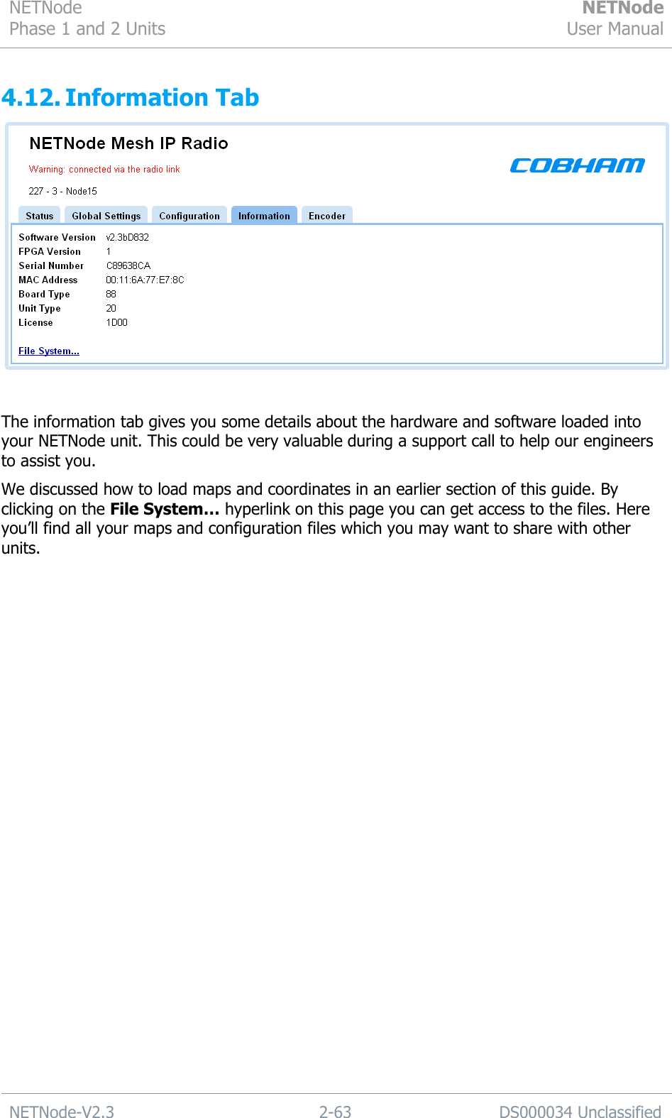 NETNode Phase 1 and 2 Units  NETNode User Manual  NETNode-V2.3 2-63 DS000034 Unclassified  4.12. Information Tab   The information tab gives you some details about the hardware and software loaded into your NETNode unit. This could be very valuable during a support call to help our engineers to assist you. We discussed how to load maps and coordinates in an earlier section of this guide. By clicking on the File System… hyperlink on this page you can get access to the files. Here you‟ll find all your maps and configuration files which you may want to share with other units.  