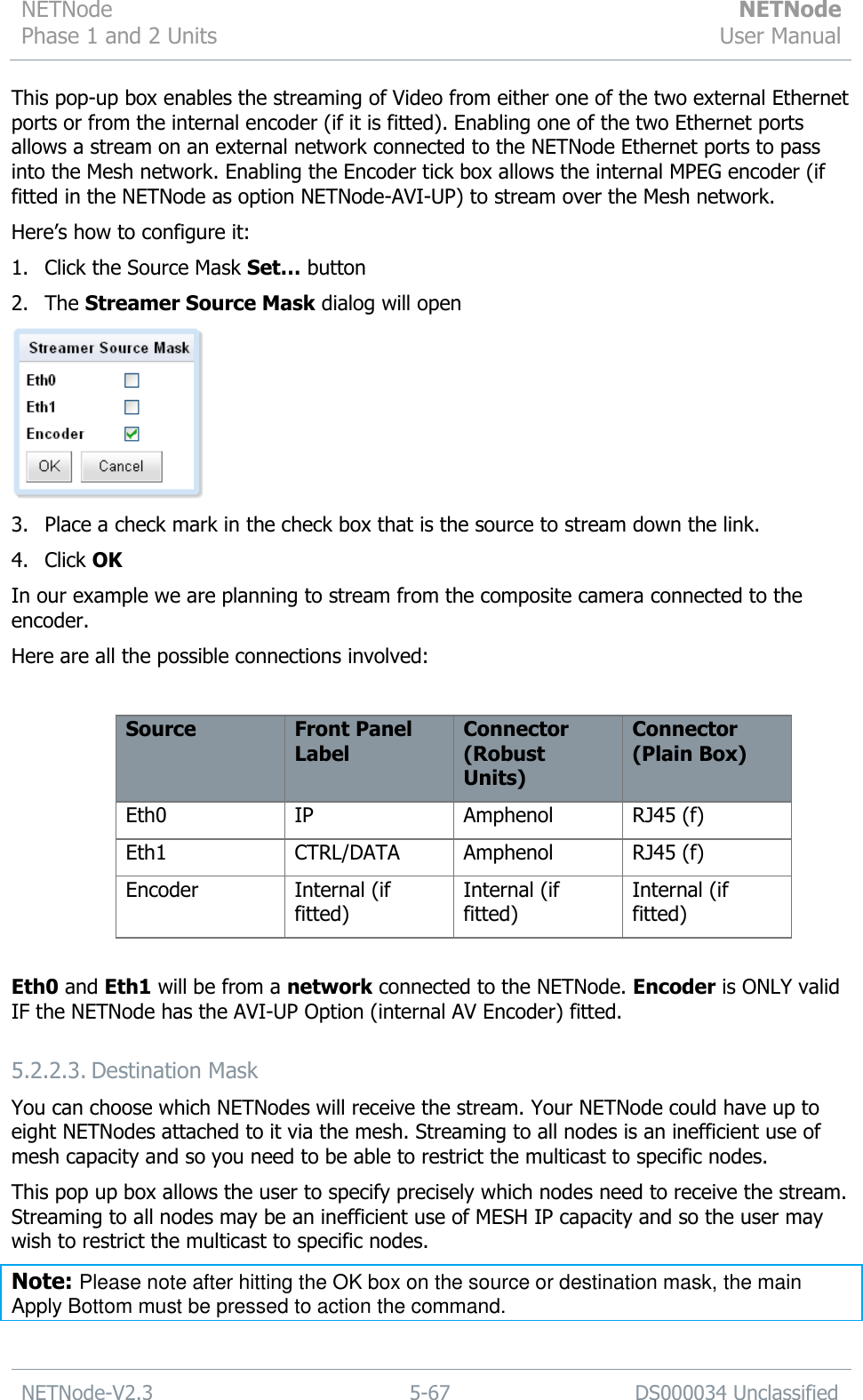 NETNode Phase 1 and 2 Units  NETNode User Manual  NETNode-V2.3 5-67 DS000034 Unclassified  This pop-up box enables the streaming of Video from either one of the two external Ethernet ports or from the internal encoder (if it is fitted). Enabling one of the two Ethernet ports allows a stream on an external network connected to the NETNode Ethernet ports to pass into the Mesh network. Enabling the Encoder tick box allows the internal MPEG encoder (if fitted in the NETNode as option NETNode-AVI-UP) to stream over the Mesh network. Here‟s how to configure it: 1. Click the Source Mask Set… button 2. The Streamer Source Mask dialog will open  3. Place a check mark in the check box that is the source to stream down the link. 4. Click OK In our example we are planning to stream from the composite camera connected to the encoder. Here are all the possible connections involved:  Source Front Panel Label Connector (Robust Units) Connector (Plain Box) Eth0 IP Amphenol RJ45 (f) Eth1 CTRL/DATA Amphenol RJ45 (f) Encoder Internal (if fitted) Internal (if fitted) Internal (if fitted)  Eth0 and Eth1 will be from a network connected to the NETNode. Encoder is ONLY valid IF the NETNode has the AVI-UP Option (internal AV Encoder) fitted. 5.2.2.3. Destination Mask You can choose which NETNodes will receive the stream. Your NETNode could have up to eight NETNodes attached to it via the mesh. Streaming to all nodes is an inefficient use of mesh capacity and so you need to be able to restrict the multicast to specific nodes. This pop up box allows the user to specify precisely which nodes need to receive the stream. Streaming to all nodes may be an inefficient use of MESH IP capacity and so the user may wish to restrict the multicast to specific nodes. Note: Please note after hitting the OK box on the source or destination mask, the main Apply Bottom must be pressed to action the command.  