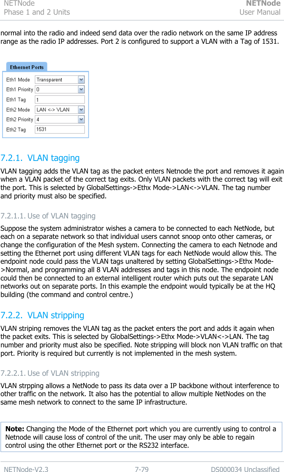 NETNode Phase 1 and 2 Units  NETNode User Manual  NETNode-V2.3 7-79 DS000034 Unclassified  normal into the radio and indeed send data over the radio network on the same IP address range as the radio IP addresses. Port 2 is configured to support a VLAN with a Tag of 1531.   7.2.1. VLAN tagging VLAN tagging adds the VLAN tag as the packet enters Netnode the port and removes it again when a VLAN packet of the correct tag exits. Only VLAN packets with the correct tag will exit the port. This is selected by GlobalSettings-&gt;Ethx Mode-&gt;LAN&lt;-&gt;VLAN. The tag number and priority must also be specified. 7.2.1.1. Use of VLAN tagging Suppose the system administrator wishes a camera to be connected to each NetNode, but each on a separate network so that individual users cannot snoop onto other cameras, or change the configuration of the Mesh system. Connecting the camera to each Netnode and setting the Ethernet port using different VLAN tags for each NetNode would allow this. The endpoint node could pass the VLAN tags unaltered by setting GlobalSettings-&gt;Ethx Mode-&gt;Normal, and programming all 8 VLAN addresses and tags in this node. The endpoint node could then be connected to an external intelligent router which puts out the separate LAN networks out on separate ports. In this example the endpoint would typically be at the HQ building (the command and control centre.) 7.2.2. VLAN stripping VLAN striping removes the VLAN tag as the packet enters the port and adds it again when the packet exits. This is selected by GlobalSettings-&gt;Ethx Mode-&gt;VLAN&lt;-&gt;LAN. The tag number and priority must also be specified. Note stripping will block non VLAN traffic on that port. Priority is required but currently is not implemented in the mesh system. 7.2.2.1. Use of VLAN stripping VLAN strpping allows a NetNode to pass its data over a IP backbone without interference to other traffic on the network. It also has the potential to allow multiple NetNodes on the same mesh network to connect to the same IP infrastructure.     Note: Changing the Mode of the Ethernet port which you are currently using to control a Netnode will cause loss of control of the unit. The user may only be able to regain control using the other Ethernet port or the RS232 interface. 