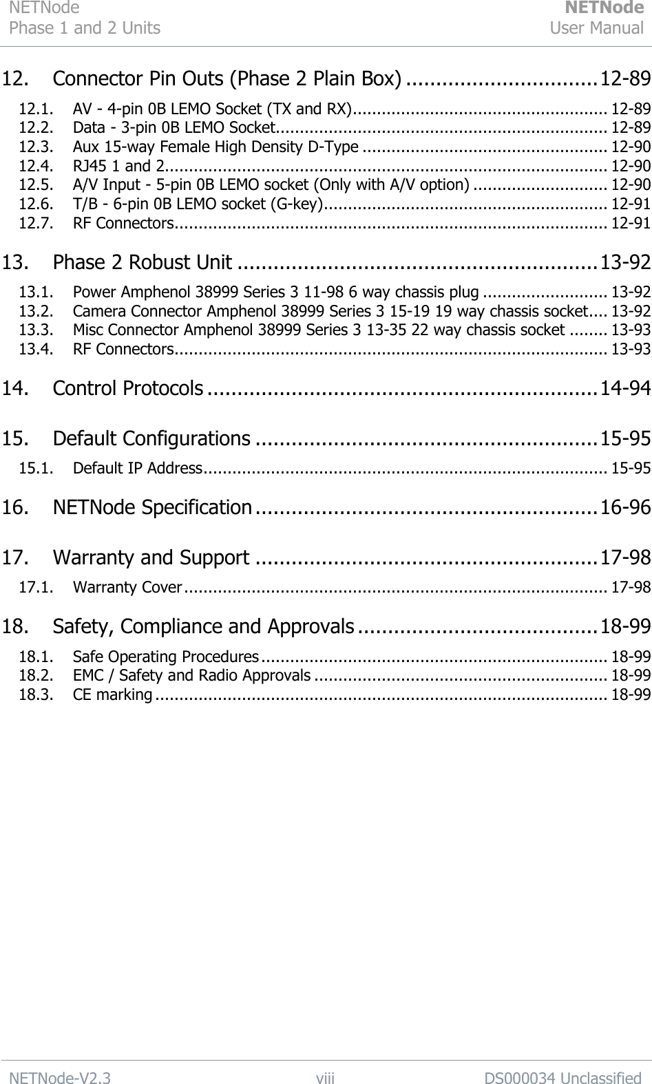 NETNode Phase 1 and 2 Units  NETNode User Manual  NETNode-V2.3 viii DS000034 Unclassified  12. Connector Pin Outs (Phase 2 Plain Box) ................................ 12-89 12.1. AV - 4-pin 0B LEMO Socket (TX and RX) ..................................................... 12-89 12.2. Data - 3-pin 0B LEMO Socket..................................................................... 12-89 12.3. Aux 15-way Female High Density D-Type ................................................... 12-90 12.4. RJ45 1 and 2 ............................................................................................ 12-90 12.5. A/V Input - 5-pin 0B LEMO socket (Only with A/V option) ............................ 12-90 12.6. T/B - 6-pin 0B LEMO socket (G-key) ........................................................... 12-91 12.7. RF Connectors .......................................................................................... 12-91 13. Phase 2 Robust Unit ............................................................ 13-92 13.1. Power Amphenol 38999 Series 3 11-98 6 way chassis plug .......................... 13-92 13.2. Camera Connector Amphenol 38999 Series 3 15-19 19 way chassis socket .... 13-92 13.3. Misc Connector Amphenol 38999 Series 3 13-35 22 way chassis socket ........ 13-93 13.4. RF Connectors .......................................................................................... 13-93 14. Control Protocols ................................................................. 14-94 15. Default Configurations ......................................................... 15-95 15.1. Default IP Address .................................................................................... 15-95 16. NETNode Specification ......................................................... 16-96 17. Warranty and Support ......................................................... 17-98 17.1. Warranty Cover ........................................................................................ 17-98 18. Safety, Compliance and Approvals ........................................ 18-99 18.1. Safe Operating Procedures ........................................................................ 18-99 18.2. EMC / Safety and Radio Approvals ............................................................. 18-99 18.3. CE marking .............................................................................................. 18-99  