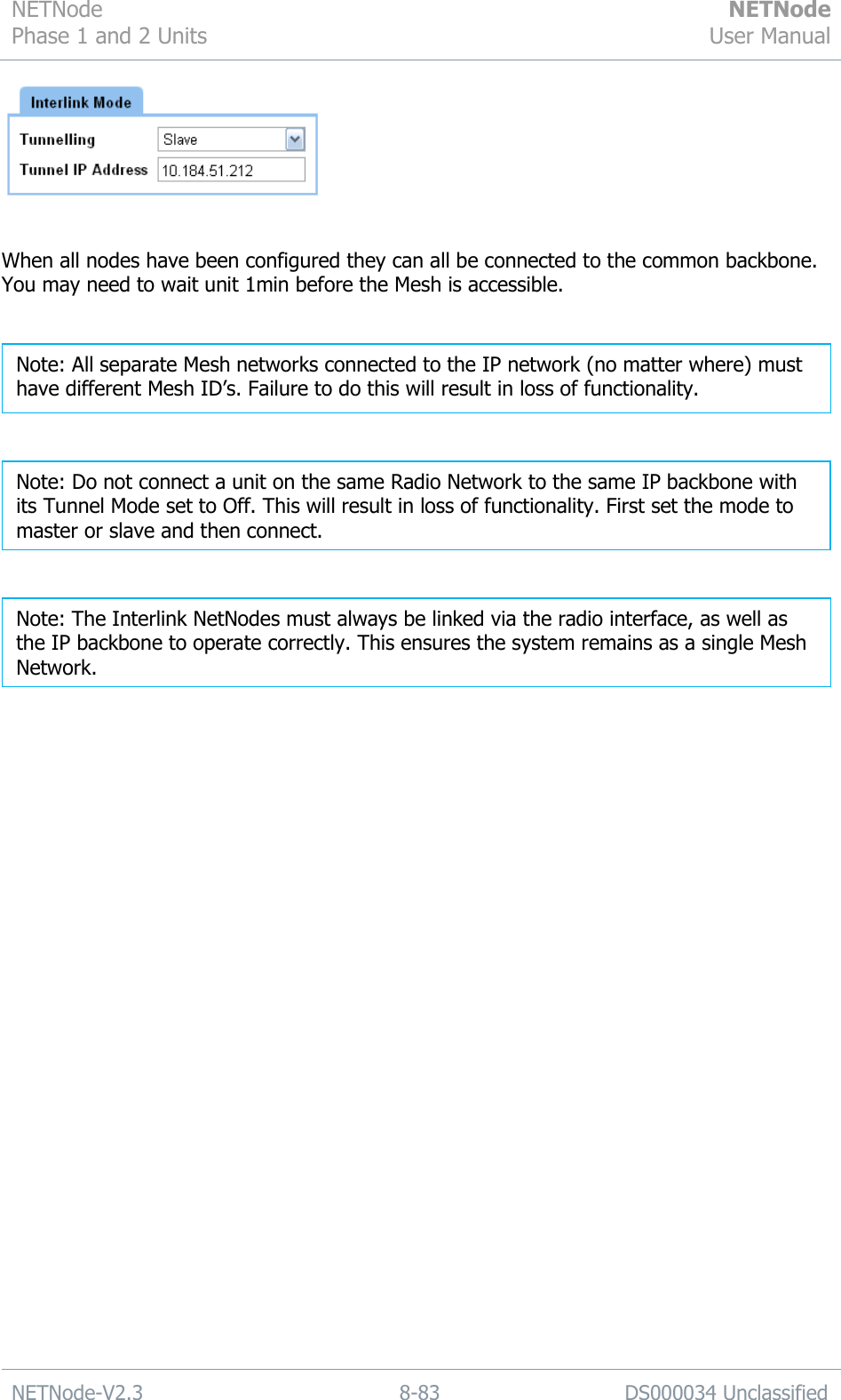 NETNode Phase 1 and 2 Units  NETNode User Manual  NETNode-V2.3 8-83 DS000034 Unclassified    When all nodes have been configured they can all be connected to the common backbone. You may need to wait unit 1min before the Mesh is accessible.       Note: The Interlink NetNodes must always be linked via the radio interface, as well as the IP backbone to operate correctly. This ensures the system remains as a single Mesh Network. Note: Do not connect a unit on the same Radio Network to the same IP backbone with its Tunnel Mode set to Off. This will result in loss of functionality. First set the mode to master or slave and then connect. Note: All separate Mesh networks connected to the IP network (no matter where) must have different Mesh ID‟s. Failure to do this will result in loss of functionality. 