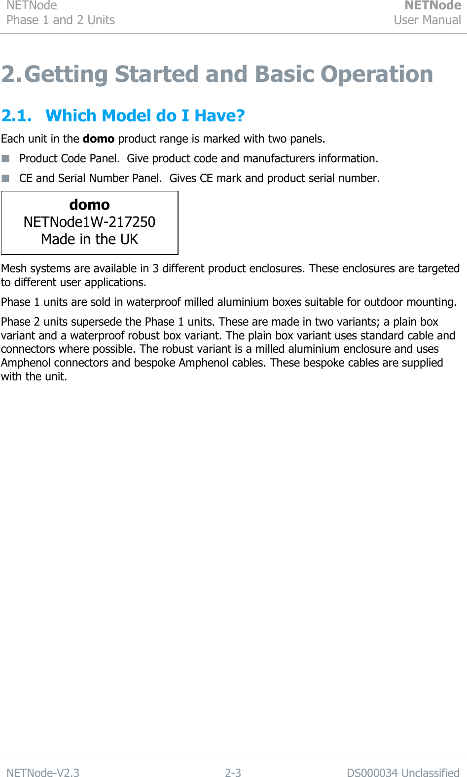 NETNode Phase 1 and 2 Units  NETNode User Manual  NETNode-V2.3 2-3 DS000034 Unclassified  2. Getting Started and Basic Operation 2.1. Which Model do I Have? Each unit in the domo product range is marked with two panels.  Product Code Panel.  Give product code and manufacturers information.  CE and Serial Number Panel.  Gives CE mark and product serial number.  Mesh systems are available in 3 different product enclosures. These enclosures are targeted to different user applications. Phase 1 units are sold in waterproof milled aluminium boxes suitable for outdoor mounting.  Phase 2 units supersede the Phase 1 units. These are made in two variants; a plain box variant and a waterproof robust box variant. The plain box variant uses standard cable and connectors where possible. The robust variant is a milled aluminium enclosure and uses Amphenol connectors and bespoke Amphenol cables. These bespoke cables are supplied with the unit.  domo NETNode1W-217250 Made in the UK 