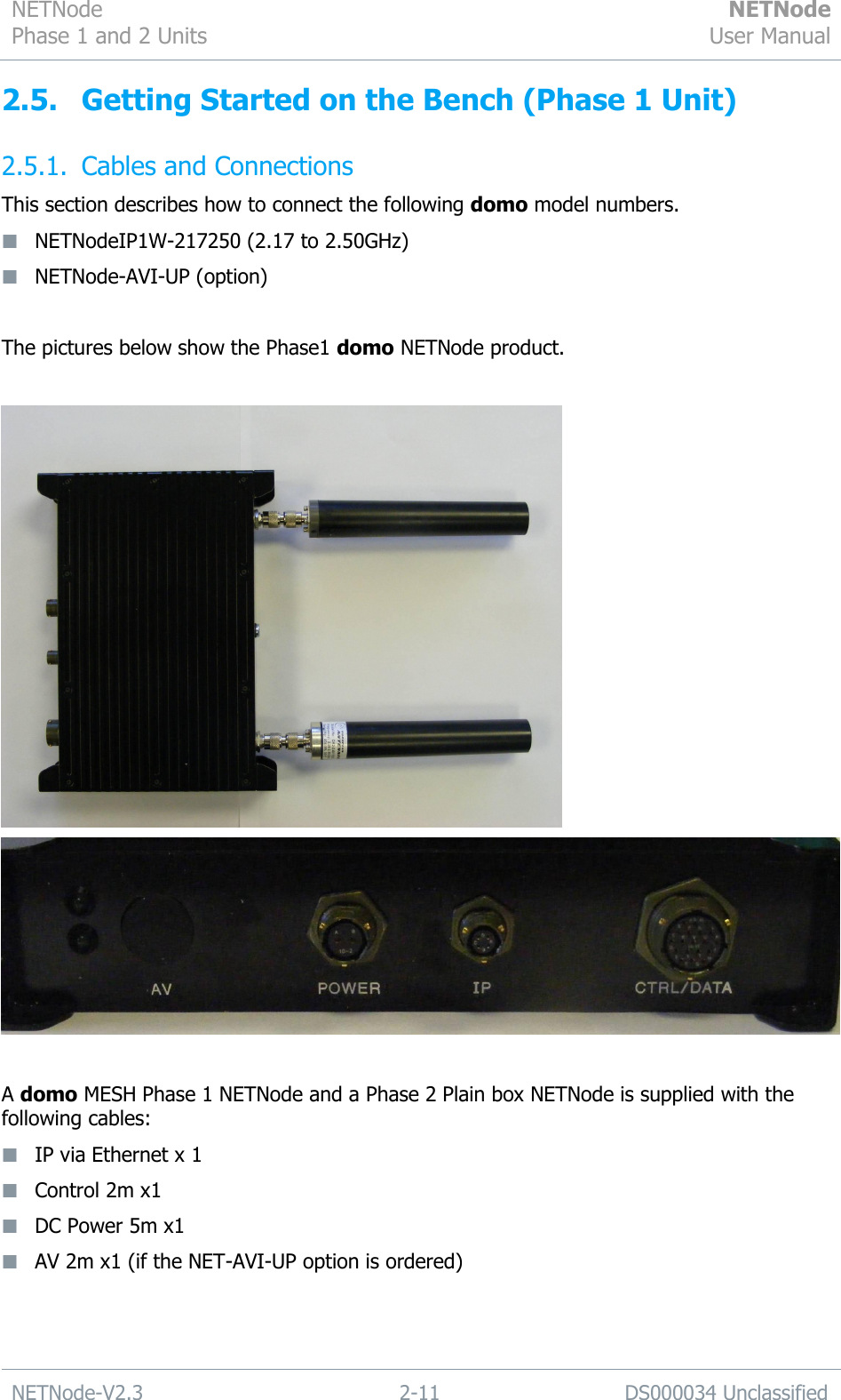 NETNode Phase 1 and 2 Units  NETNode User Manual  NETNode-V2.3 2-11 DS000034 Unclassified  2.5. Getting Started on the Bench (Phase 1 Unit) 2.5.1. Cables and Connections This section describes how to connect the following domo model numbers.  NETNodeIP1W-217250 (2.17 to 2.50GHz)  NETNode-AVI-UP (option)  The pictures below show the Phase1 domo NETNode product.     A domo MESH Phase 1 NETNode and a Phase 2 Plain box NETNode is supplied with the following cables:  IP via Ethernet x 1  Control 2m x1  DC Power 5m x1  AV 2m x1 (if the NET-AVI-UP option is ordered)   