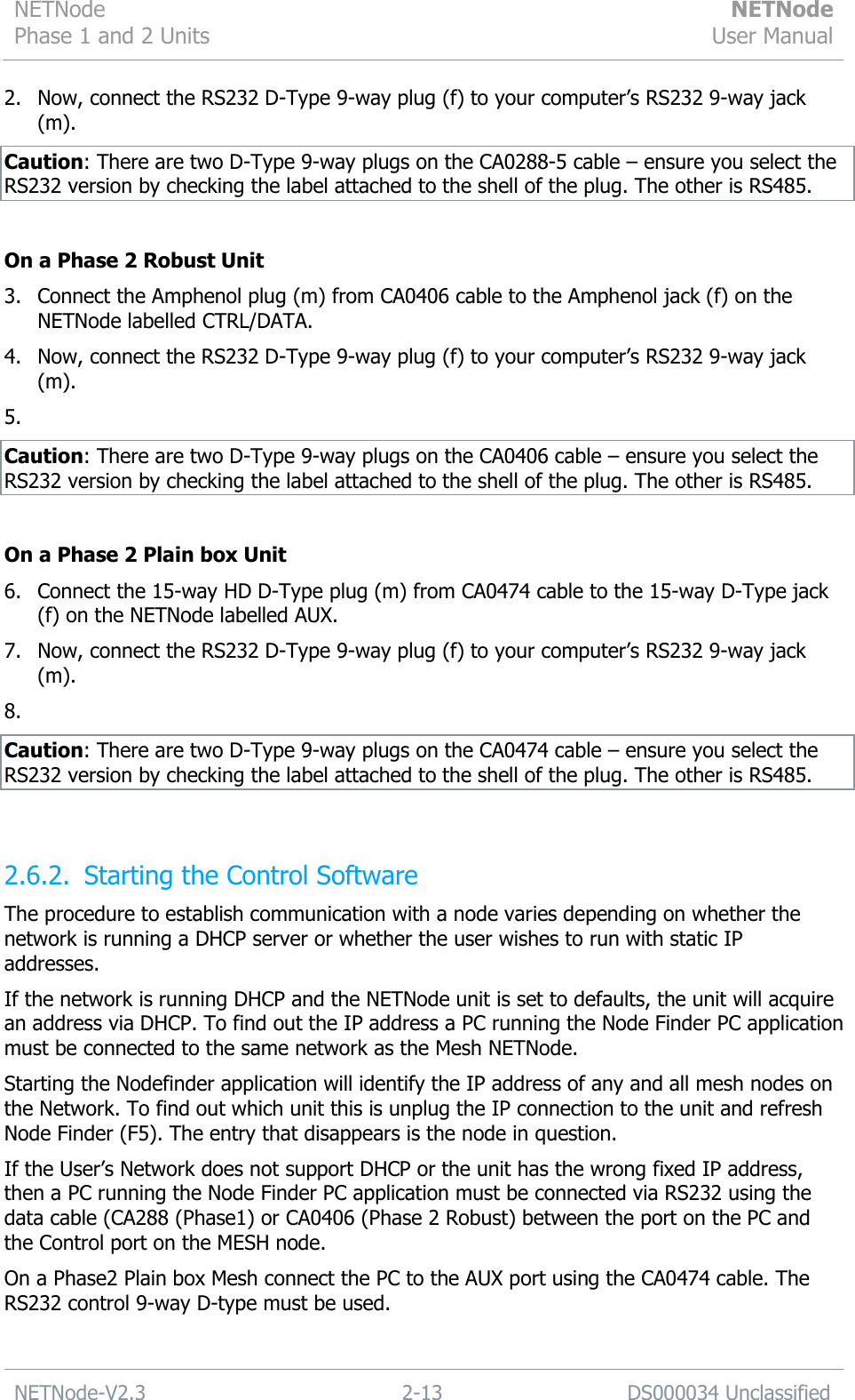 NETNode Phase 1 and 2 Units  NETNode User Manual  NETNode-V2.3 2-13 DS000034 Unclassified  2. Now, connect the RS232 D-Type 9-way plug (f) to your computer‟s RS232 9-way jack (m). Caution: There are two D-Type 9-way plugs on the CA0288-5 cable – ensure you select the RS232 version by checking the label attached to the shell of the plug. The other is RS485.  On a Phase 2 Robust Unit 3. Connect the Amphenol plug (m) from CA0406 cable to the Amphenol jack (f) on the NETNode labelled CTRL/DATA. 4. Now, connect the RS232 D-Type 9-way plug (f) to your computer‟s RS232 9-way jack (m). 5.  Caution: There are two D-Type 9-way plugs on the CA0406 cable – ensure you select the RS232 version by checking the label attached to the shell of the plug. The other is RS485.  On a Phase 2 Plain box Unit 6. Connect the 15-way HD D-Type plug (m) from CA0474 cable to the 15-way D-Type jack (f) on the NETNode labelled AUX. 7. Now, connect the RS232 D-Type 9-way plug (f) to your computer‟s RS232 9-way jack (m). 8.  Caution: There are two D-Type 9-way plugs on the CA0474 cable – ensure you select the RS232 version by checking the label attached to the shell of the plug. The other is RS485.  2.6.2. Starting the Control Software The procedure to establish communication with a node varies depending on whether the network is running a DHCP server or whether the user wishes to run with static IP addresses. If the network is running DHCP and the NETNode unit is set to defaults, the unit will acquire an address via DHCP. To find out the IP address a PC running the Node Finder PC application must be connected to the same network as the Mesh NETNode. Starting the Nodefinder application will identify the IP address of any and all mesh nodes on the Network. To find out which unit this is unplug the IP connection to the unit and refresh Node Finder (F5). The entry that disappears is the node in question. If the User‟s Network does not support DHCP or the unit has the wrong fixed IP address, then a PC running the Node Finder PC application must be connected via RS232 using the data cable (CA288 (Phase1) or CA0406 (Phase 2 Robust) between the port on the PC and the Control port on the MESH node.  On a Phase2 Plain box Mesh connect the PC to the AUX port using the CA0474 cable. The RS232 control 9-way D-type must be used.  