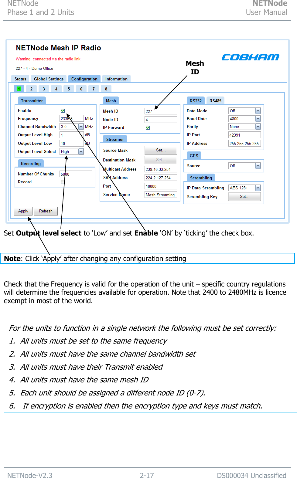 NETNode Phase 1 and 2 Units  NETNode User Manual  NETNode-V2.3 2-17 DS000034 Unclassified    Set Output level select to „Low‟ and set Enable „ON‟ by „ticking‟ the check box.  Note: Click „Apply‟ after changing any configuration setting   Check that the Frequency is valid for the operation of the unit – specific country regulations will determine the frequencies available for operation. Note that 2400 to 2480MHz is licence exempt in most of the world.   For the units to function in a single network the following must be set correctly: 1. All units must be set to the same frequency 2. All units must have the same channel bandwidth set 3. All units must have their Transmit enabled 4. All units must have the same mesh ID 5. Each unit should be assigned a different node ID (0-7). 6.  If encryption is enabled then the encryption type and keys must match.  Mesh ID 