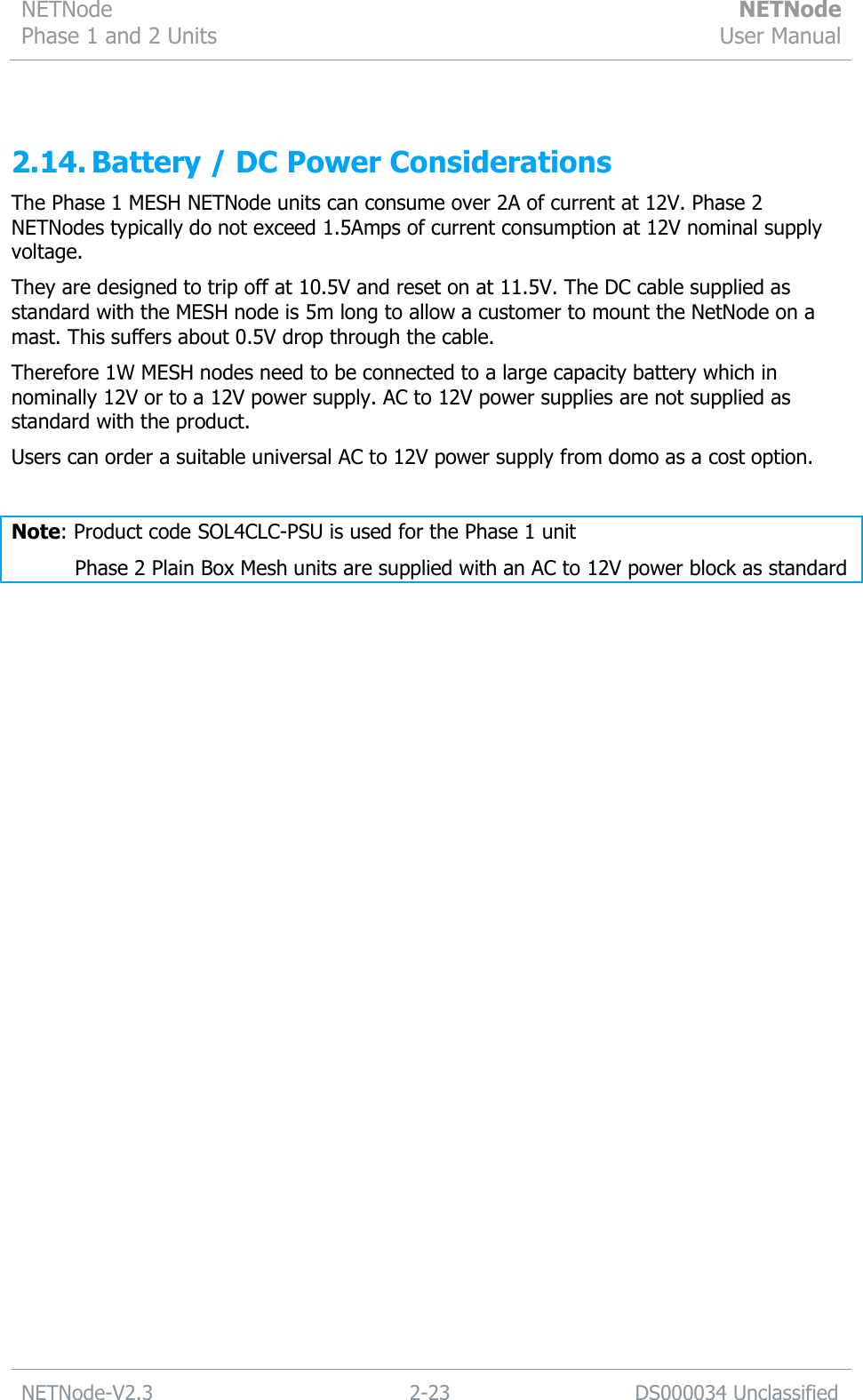 NETNode Phase 1 and 2 Units  NETNode User Manual  NETNode-V2.3 2-23 DS000034 Unclassified   2.14. Battery / DC Power Considerations The Phase 1 MESH NETNode units can consume over 2A of current at 12V. Phase 2 NETNodes typically do not exceed 1.5Amps of current consumption at 12V nominal supply voltage. They are designed to trip off at 10.5V and reset on at 11.5V. The DC cable supplied as standard with the MESH node is 5m long to allow a customer to mount the NetNode on a mast. This suffers about 0.5V drop through the cable. Therefore 1W MESH nodes need to be connected to a large capacity battery which in nominally 12V or to a 12V power supply. AC to 12V power supplies are not supplied as standard with the product. Users can order a suitable universal AC to 12V power supply from domo as a cost option.  Note: Product code SOL4CLC-PSU is used for the Phase 1 unit     Phase 2 Plain Box Mesh units are supplied with an AC to 12V power block as standard 