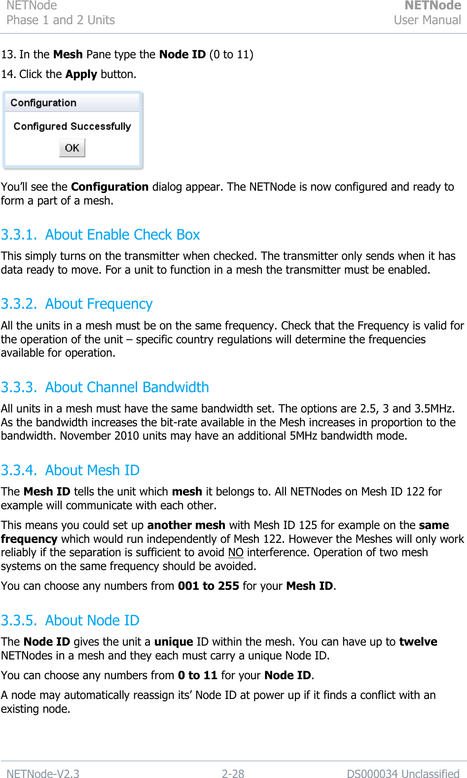 NETNode Phase 1 and 2 Units  NETNode User Manual  NETNode-V2.3 2-28 DS000034 Unclassified  13. In the Mesh Pane type the Node ID (0 to 11) 14. Click the Apply button.  You‟ll see the Configuration dialog appear. The NETNode is now configured and ready to form a part of a mesh. 3.3.1. About Enable Check Box This simply turns on the transmitter when checked. The transmitter only sends when it has data ready to move. For a unit to function in a mesh the transmitter must be enabled. 3.3.2. About Frequency All the units in a mesh must be on the same frequency. Check that the Frequency is valid for the operation of the unit – specific country regulations will determine the frequencies available for operation. 3.3.3. About Channel Bandwidth All units in a mesh must have the same bandwidth set. The options are 2.5, 3 and 3.5MHz. As the bandwidth increases the bit-rate available in the Mesh increases in proportion to the bandwidth. November 2010 units may have an additional 5MHz bandwidth mode. 3.3.4. About Mesh ID The Mesh ID tells the unit which mesh it belongs to. All NETNodes on Mesh ID 122 for example will communicate with each other. This means you could set up another mesh with Mesh ID 125 for example on the same frequency which would run independently of Mesh 122. However the Meshes will only work reliably if the separation is sufficient to avoid NO interference. Operation of two mesh systems on the same frequency should be avoided. You can choose any numbers from 001 to 255 for your Mesh ID. 3.3.5. About Node ID The Node ID gives the unit a unique ID within the mesh. You can have up to twelve NETNodes in a mesh and they each must carry a unique Node ID. You can choose any numbers from 0 to 11 for your Node ID. A node may automatically reassign its‟ Node ID at power up if it finds a conflict with an existing node.  