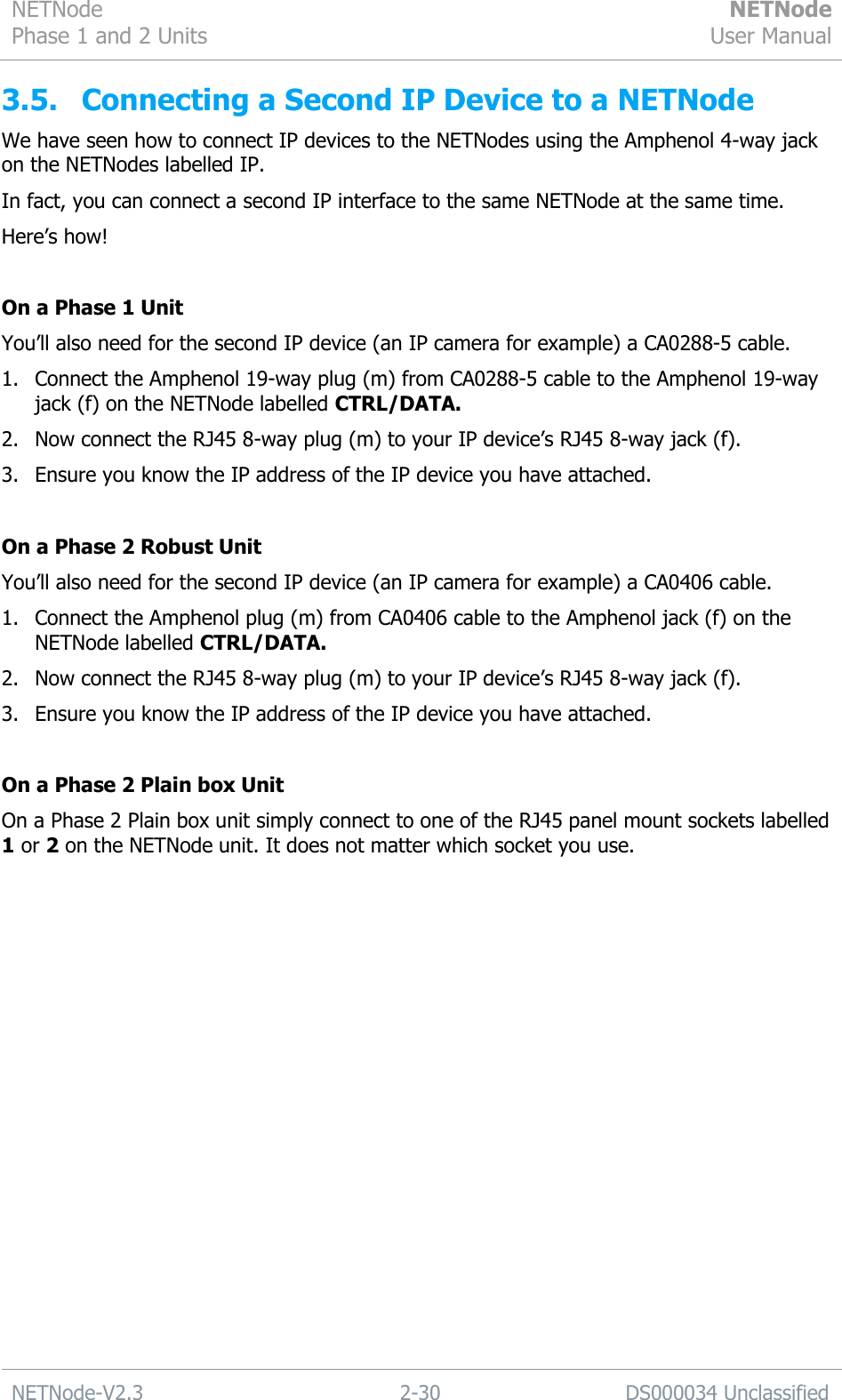 NETNode Phase 1 and 2 Units  NETNode User Manual  NETNode-V2.3 2-30 DS000034 Unclassified  3.5. Connecting a Second IP Device to a NETNode We have seen how to connect IP devices to the NETNodes using the Amphenol 4-way jack on the NETNodes labelled IP. In fact, you can connect a second IP interface to the same NETNode at the same time.  Here‟s how!  On a Phase 1 Unit You‟ll also need for the second IP device (an IP camera for example) a CA0288-5 cable. 1. Connect the Amphenol 19-way plug (m) from CA0288-5 cable to the Amphenol 19-way jack (f) on the NETNode labelled CTRL/DATA. 2. Now connect the RJ45 8-way plug (m) to your IP device‟s RJ45 8-way jack (f). 3. Ensure you know the IP address of the IP device you have attached.  On a Phase 2 Robust Unit You‟ll also need for the second IP device (an IP camera for example) a CA0406 cable. 1. Connect the Amphenol plug (m) from CA0406 cable to the Amphenol jack (f) on the NETNode labelled CTRL/DATA. 2. Now connect the RJ45 8-way plug (m) to your IP device‟s RJ45 8-way jack (f). 3. Ensure you know the IP address of the IP device you have attached.  On a Phase 2 Plain box Unit On a Phase 2 Plain box unit simply connect to one of the RJ45 panel mount sockets labelled 1 or 2 on the NETNode unit. It does not matter which socket you use. 