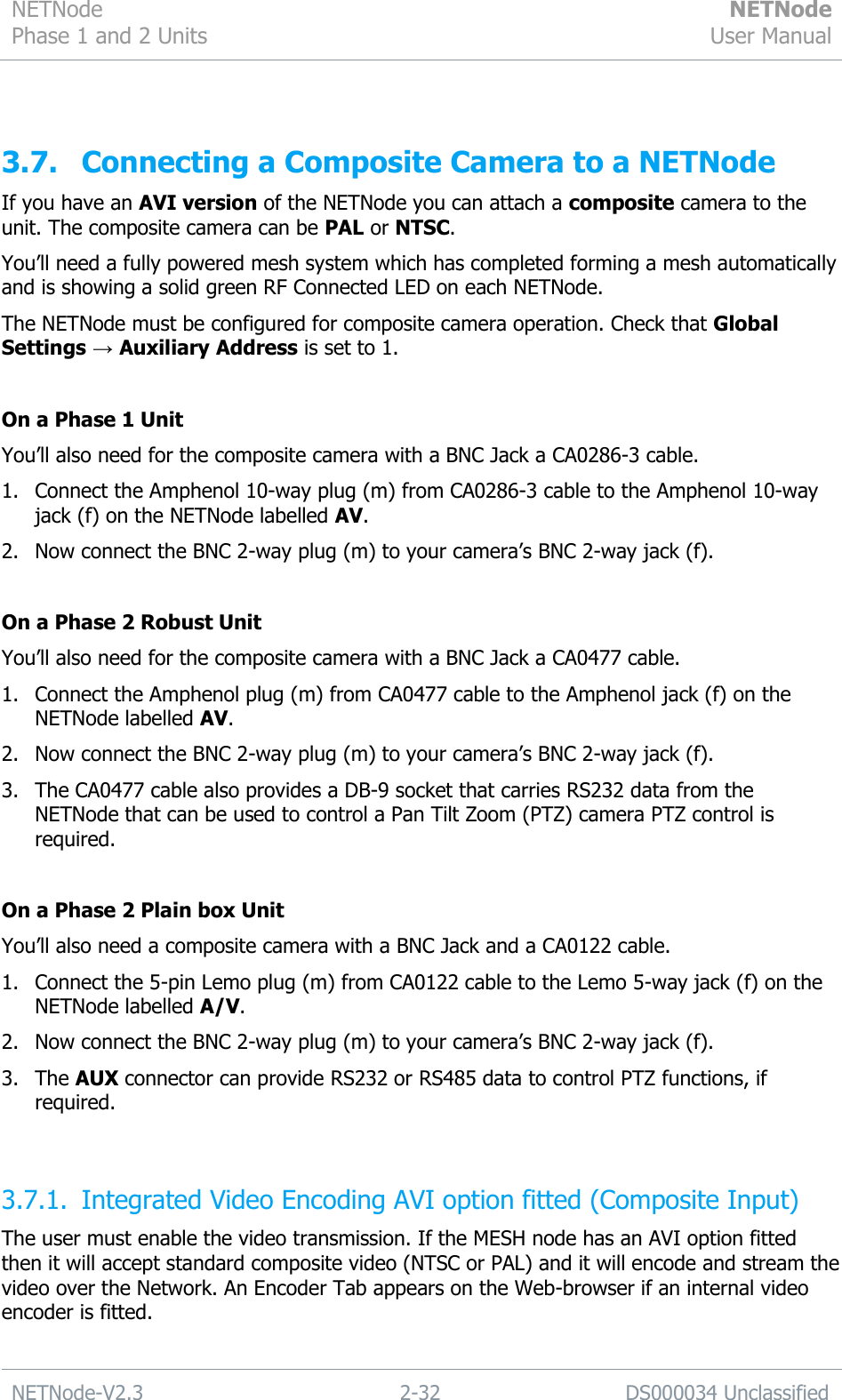 NETNode Phase 1 and 2 Units  NETNode User Manual  NETNode-V2.3 2-32 DS000034 Unclassified   3.7. Connecting a Composite Camera to a NETNode If you have an AVI version of the NETNode you can attach a composite camera to the unit. The composite camera can be PAL or NTSC. You‟ll need a fully powered mesh system which has completed forming a mesh automatically and is showing a solid green RF Connected LED on each NETNode. The NETNode must be configured for composite camera operation. Check that Global Settings → Auxiliary Address is set to 1.  On a Phase 1 Unit You‟ll also need for the composite camera with a BNC Jack a CA0286-3 cable. 1. Connect the Amphenol 10-way plug (m) from CA0286-3 cable to the Amphenol 10-way jack (f) on the NETNode labelled AV. 2. Now connect the BNC 2-way plug (m) to your camera‟s BNC 2-way jack (f).  On a Phase 2 Robust Unit You‟ll also need for the composite camera with a BNC Jack a CA0477 cable. 1. Connect the Amphenol plug (m) from CA0477 cable to the Amphenol jack (f) on the NETNode labelled AV. 2. Now connect the BNC 2-way plug (m) to your camera‟s BNC 2-way jack (f). 3. The CA0477 cable also provides a DB-9 socket that carries RS232 data from the NETNode that can be used to control a Pan Tilt Zoom (PTZ) camera PTZ control is required.  On a Phase 2 Plain box Unit You‟ll also need a composite camera with a BNC Jack and a CA0122 cable. 1. Connect the 5-pin Lemo plug (m) from CA0122 cable to the Lemo 5-way jack (f) on the NETNode labelled A/V. 2. Now connect the BNC 2-way plug (m) to your camera‟s BNC 2-way jack (f). 3. The AUX connector can provide RS232 or RS485 data to control PTZ functions, if required.  3.7.1. Integrated Video Encoding AVI option fitted (Composite Input) The user must enable the video transmission. If the MESH node has an AVI option fitted then it will accept standard composite video (NTSC or PAL) and it will encode and stream the video over the Network. An Encoder Tab appears on the Web-browser if an internal video encoder is fitted.  