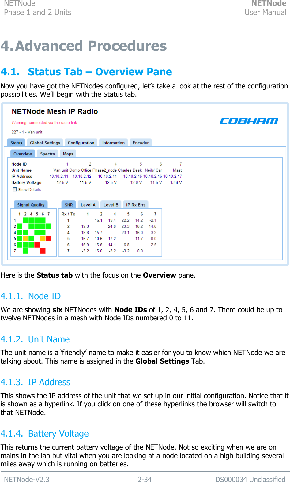 NETNode Phase 1 and 2 Units  NETNode User Manual  NETNode-V2.3 2-34 DS000034 Unclassified  4. Advanced Procedures 4.1. Status Tab – Overview Pane Now you have got the NETNodes configured, let‟s take a look at the rest of the configuration possibilities. We‟ll begin with the Status tab.  Here is the Status tab with the focus on the Overview pane. 4.1.1. Node ID We are showing six NETNodes with Node IDs of 1, 2, 4, 5, 6 and 7. There could be up to twelve NETNodes in a mesh with Node IDs numbered 0 to 11. 4.1.2. Unit Name The unit name is a „friendly‟ name to make it easier for you to know which NETNode we are talking about. This name is assigned in the Global Settings Tab. 4.1.3. IP Address This shows the IP address of the unit that we set up in our initial configuration. Notice that it is shown as a hyperlink. If you click on one of these hyperlinks the browser will switch to that NETNode. 4.1.4. Battery Voltage This returns the current battery voltage of the NETNode. Not so exciting when we are on mains in the lab but vital when you are looking at a node located on a high building several miles away which is running on batteries. 