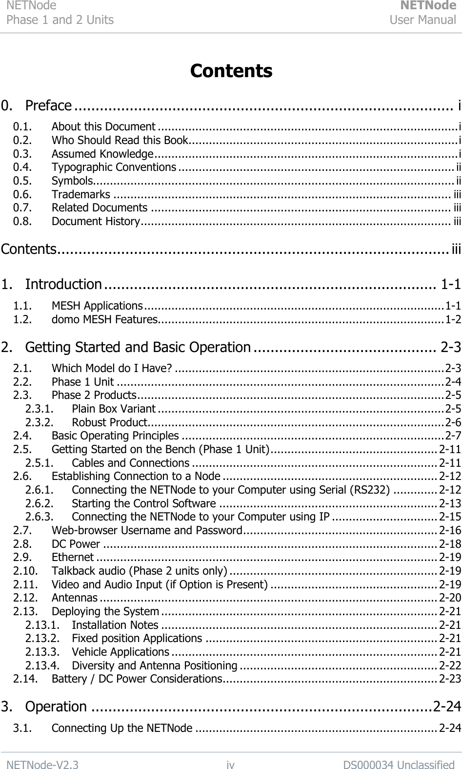 NETNode Phase 1 and 2 Units  NETNode User Manual  NETNode-V2.3 iv DS000034 Unclassified  Contents  0. Preface ......................................................................................... i 0.1. About this Document ........................................................................................ i 0.2. Who Should Read this Book ............................................................................... i 0.3. Assumed Knowledge ......................................................................................... i 0.4. Typographic Conventions ................................................................................. ii 0.5. Symbols.......................................................................................................... ii 0.6. Trademarks ................................................................................................... iii 0.7. Related Documents ........................................................................................ iii 0.8. Document History ........................................................................................... iii Contents ............................................................................................ iii 1. Introduction .............................................................................. 1-1 1.1. MESH Applications ........................................................................................ 1-1 1.2. domo MESH Features.................................................................................... 1-2 2. Getting Started and Basic Operation ........................................... 2-3 2.1. Which Model do I Have? ............................................................................... 2-3 2.2. Phase 1 Unit ................................................................................................ 2-4 2.3. Phase 2 Products .......................................................................................... 2-5 2.3.1. Plain Box Variant .................................................................................... 2-5 2.3.2. Robust Product ....................................................................................... 2-6 2.4. Basic Operating Principles ............................................................................. 2-7 2.5. Getting Started on the Bench (Phase 1 Unit) ................................................. 2-11 2.5.1. Cables and Connections ........................................................................ 2-11 2.6. Establishing Connection to a Node ............................................................... 2-12 2.6.1. Connecting the NETNode to your Computer using Serial (RS232) ............. 2-12 2.6.2. Starting the Control Software ................................................................ 2-13 2.6.3. Connecting the NETNode to your Computer using IP ............................... 2-15 2.7. Web-browser Username and Password ......................................................... 2-16 2.8. DC Power .................................................................................................. 2-18 2.9. Ethernet .................................................................................................... 2-19 2.10. Talkback audio (Phase 2 units only) ............................................................. 2-19 2.11. Video and Audio Input (if Option is Present) ................................................. 2-19 2.12. Antennas ................................................................................................... 2-20 2.13. Deploying the System ................................................................................. 2-21 2.13.1. Installation Notes ................................................................................. 2-21 2.13.2. Fixed position Applications .................................................................... 2-21 2.13.3. Vehicle Applications .............................................................................. 2-21 2.13.4. Diversity and Antenna Positioning .......................................................... 2-22 2.14. Battery / DC Power Considerations ............................................................... 2-23 3. Operation ................................................................................ 2-24 3.1. Connecting Up the NETNode ....................................................................... 2-24 