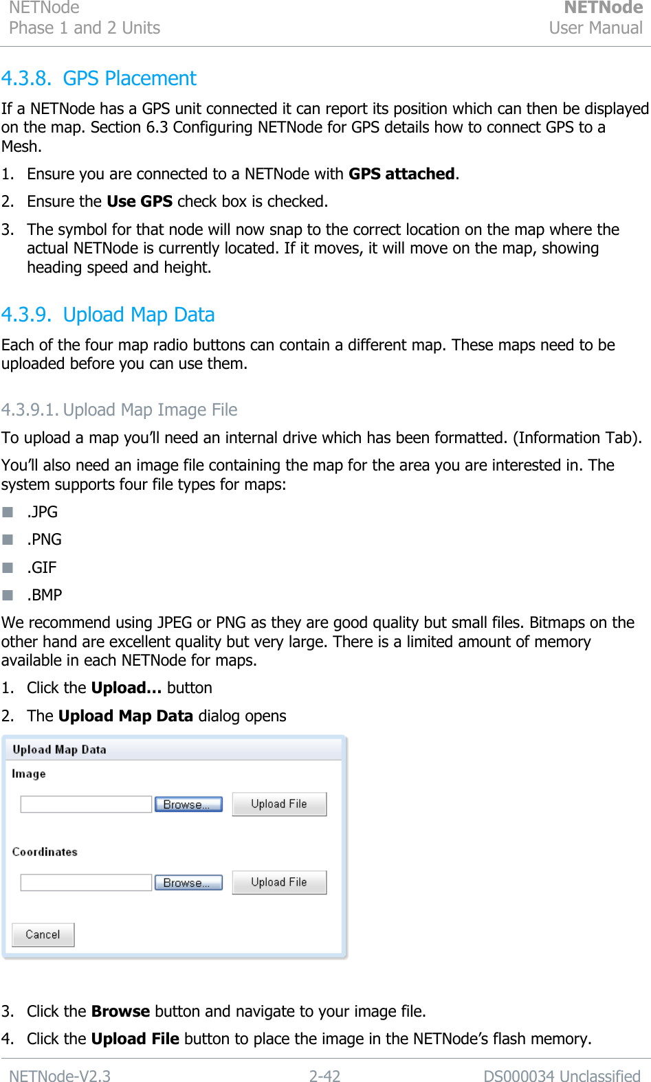 NETNode Phase 1 and 2 Units  NETNode User Manual  NETNode-V2.3 2-42 DS000034 Unclassified  4.3.8. GPS Placement If a NETNode has a GPS unit connected it can report its position which can then be displayed on the map. Section 6.3 Configuring NETNode for GPS details how to connect GPS to a Mesh. 1. Ensure you are connected to a NETNode with GPS attached. 2. Ensure the Use GPS check box is checked. 3. The symbol for that node will now snap to the correct location on the map where the actual NETNode is currently located. If it moves, it will move on the map, showing heading speed and height. 4.3.9. Upload Map Data  Each of the four map radio buttons can contain a different map. These maps need to be uploaded before you can use them. 4.3.9.1. Upload Map Image File To upload a map you‟ll need an internal drive which has been formatted. (Information Tab). You‟ll also need an image file containing the map for the area you are interested in. The system supports four file types for maps:  .JPG  .PNG  .GIF  .BMP We recommend using JPEG or PNG as they are good quality but small files. Bitmaps on the other hand are excellent quality but very large. There is a limited amount of memory available in each NETNode for maps. 1. Click the Upload… button 2. The Upload Map Data dialog opens   3. Click the Browse button and navigate to your image file. 4. Click the Upload File button to place the image in the NETNode‟s flash memory. 