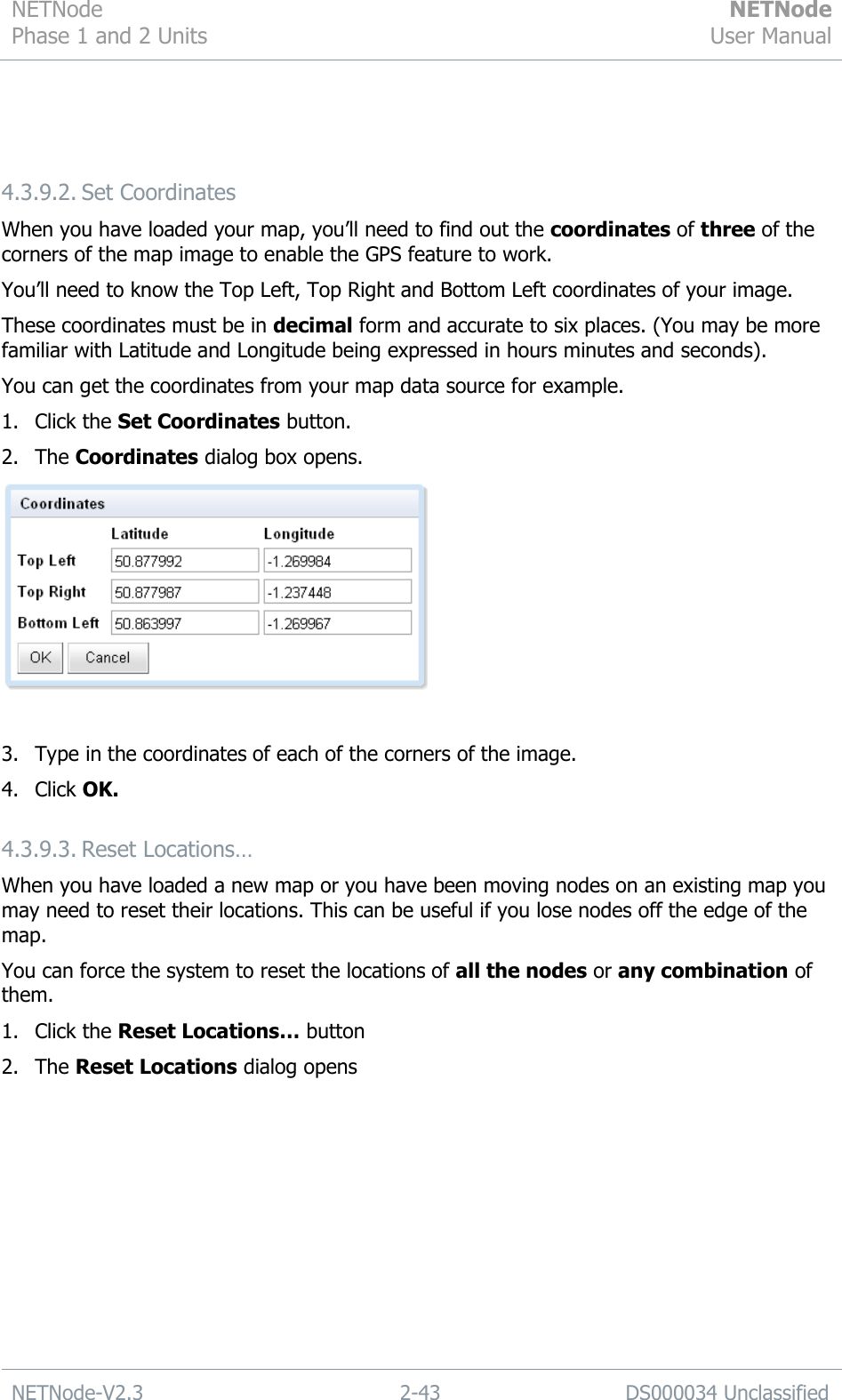 NETNode Phase 1 and 2 Units  NETNode User Manual  NETNode-V2.3 2-43 DS000034 Unclassified    4.3.9.2. Set Coordinates When you have loaded your map, you‟ll need to find out the coordinates of three of the corners of the map image to enable the GPS feature to work. You‟ll need to know the Top Left, Top Right and Bottom Left coordinates of your image. These coordinates must be in decimal form and accurate to six places. (You may be more familiar with Latitude and Longitude being expressed in hours minutes and seconds). You can get the coordinates from your map data source for example. 1. Click the Set Coordinates button. 2. The Coordinates dialog box opens.   3. Type in the coordinates of each of the corners of the image. 4. Click OK. 4.3.9.3. Reset Locations… When you have loaded a new map or you have been moving nodes on an existing map you may need to reset their locations. This can be useful if you lose nodes off the edge of the map. You can force the system to reset the locations of all the nodes or any combination of them. 1. Click the Reset Locations… button 2. The Reset Locations dialog opens 