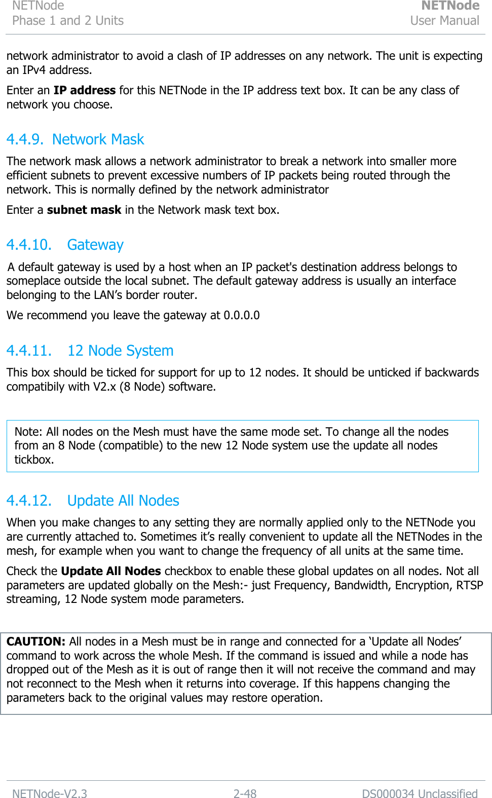 NETNode Phase 1 and 2 Units  NETNode User Manual  NETNode-V2.3 2-48 DS000034 Unclassified  network administrator to avoid a clash of IP addresses on any network. The unit is expecting an IPv4 address. Enter an IP address for this NETNode in the IP address text box. It can be any class of network you choose. 4.4.9. Network Mask The network mask allows a network administrator to break a network into smaller more efficient subnets to prevent excessive numbers of IP packets being routed through the network. This is normally defined by the network administrator Enter a subnet mask in the Network mask text box. 4.4.10. Gateway A default gateway is used by a host when an IP packet&apos;s destination address belongs to someplace outside the local subnet. The default gateway address is usually an interface belonging to the LAN‟s border router. We recommend you leave the gateway at 0.0.0.0 4.4.11. 12 Node System This box should be ticked for support for up to 12 nodes. It should be unticked if backwards compatibily with V2.x (8 Node) software.   4.4.12. Update All Nodes When you make changes to any setting they are normally applied only to the NETNode you are currently attached to. Sometimes it‟s really convenient to update all the NETNodes in the mesh, for example when you want to change the frequency of all units at the same time. Check the Update All Nodes checkbox to enable these global updates on all nodes. Not all parameters are updated globally on the Mesh:- just Frequency, Bandwidth, Encryption, RTSP streaming, 12 Node system mode parameters.  CAUTION: All nodes in a Mesh must be in range and connected for a „Update all Nodes‟ command to work across the whole Mesh. If the command is issued and while a node has dropped out of the Mesh as it is out of range then it will not receive the command and may not reconnect to the Mesh when it returns into coverage. If this happens changing the parameters back to the original values may restore operation. Note: All nodes on the Mesh must have the same mode set. To change all the nodes from an 8 Node (compatible) to the new 12 Node system use the update all nodes tickbox. 