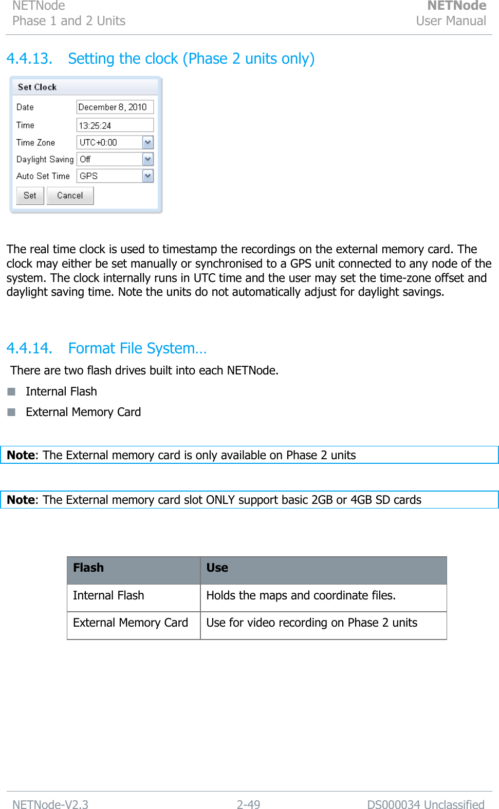 NETNode Phase 1 and 2 Units  NETNode User Manual  NETNode-V2.3 2-49 DS000034 Unclassified  4.4.13. Setting the clock (Phase 2 units only)   The real time clock is used to timestamp the recordings on the external memory card. The clock may either be set manually or synchronised to a GPS unit connected to any node of the system. The clock internally runs in UTC time and the user may set the time-zone offset and daylight saving time. Note the units do not automatically adjust for daylight savings.  4.4.14. Format File System…  There are two flash drives built into each NETNode.  Internal Flash  External Memory Card   Note: The External memory card is only available on Phase 2 units  Note: The External memory card slot ONLY support basic 2GB or 4GB SD cards   Flash Use Internal Flash Holds the maps and coordinate files. External Memory Card Use for video recording on Phase 2 units  