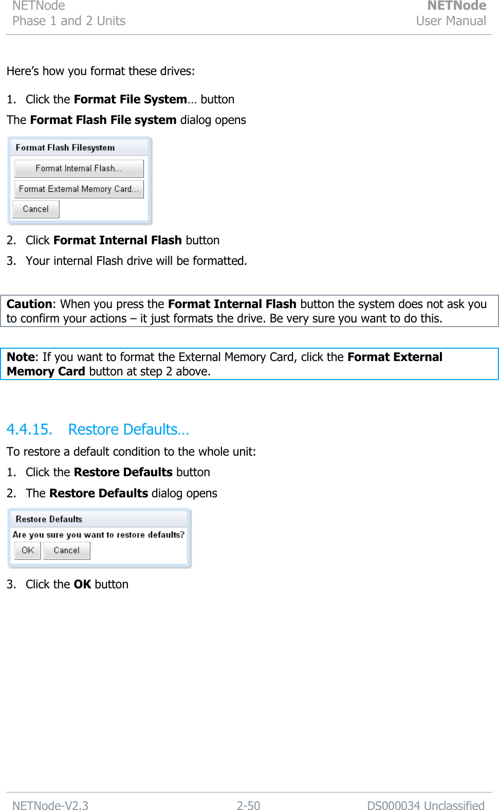 NETNode Phase 1 and 2 Units  NETNode User Manual  NETNode-V2.3 2-50 DS000034 Unclassified   Here‟s how you format these drives:  1. Click the Format File System… button The Format Flash File system dialog opens  2. Click Format Internal Flash button 3. Your internal Flash drive will be formatted.  Caution: When you press the Format Internal Flash button the system does not ask you to confirm your actions – it just formats the drive. Be very sure you want to do this.  Note: If you want to format the External Memory Card, click the Format External Memory Card button at step 2 above.  4.4.15. Restore Defaults… To restore a default condition to the whole unit: 1. Click the Restore Defaults button 2. The Restore Defaults dialog opens  3. Click the OK button 