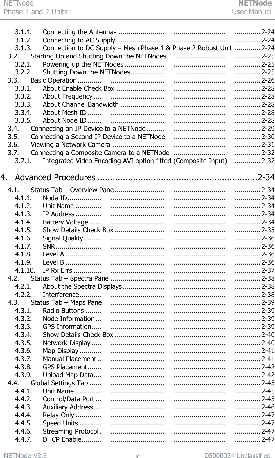 NETNode Phase 1 and 2 Units  NETNode User Manual  NETNode-V2.3 v DS000034 Unclassified  3.1.1. Connecting the Antennas ...................................................................... 2-24 3.1.2. Connecting to AC Supply ....................................................................... 2-24 3.1.3. Connection to DC Supply – Mesh Phase 1 &amp; Phase 2 Robust Unit.............. 2-24 3.2. Starting Up and Shutting Down the NETNodes .............................................. 2-25 3.2.1. Powering up the NETNodes ................................................................... 2-25 3.2.2. Shutting Down the NETNodes ................................................................ 2-25 3.3. Basic Operation .......................................................................................... 2-26 3.3.1. About Enable Check Box ....................................................................... 2-28 3.3.2. About Frequency .................................................................................. 2-28 3.3.3. About Channel Bandwidth ..................................................................... 2-28 3.3.4. About Mesh ID ..................................................................................... 2-28 3.3.5. About Node ID ..................................................................................... 2-28 3.4. Connecting an IP Device to a NETNode ........................................................ 2-29 3.5. Connecting a Second IP Device to a NETNode .............................................. 2-30 3.6. Viewing a Network Camera ......................................................................... 2-31 3.7. Connecting a Composite Camera to a NETNode ............................................ 2-32 3.7.1. Integrated Video Encoding AVI option fitted (Composite Input) ................ 2-32 4. Advanced Procedures ............................................................... 2-34 4.1. Status Tab – Overview Pane ........................................................................ 2-34 4.1.1. Node ID ............................................................................................... 2-34 4.1.2. Unit Name ........................................................................................... 2-34 4.1.3. IP Address ........................................................................................... 2-34 4.1.4. Battery Voltage .................................................................................... 2-34 4.1.5. Show Details Check Box ........................................................................ 2-35 4.1.6. Signal Quality ....................................................................................... 2-36 4.1.7. SNR ..................................................................................................... 2-36 4.1.8. Level A ................................................................................................ 2-36 4.1.9. Level B ................................................................................................ 2-36 4.1.10. IP Rx Errs ............................................................................................ 2-37 4.2. Status Tab – Spectra Pane .......................................................................... 2-38 4.2.1. About the Spectra Displays .................................................................... 2-38 4.2.2. Interference ......................................................................................... 2-38 4.3. Status Tab – Maps Pane .............................................................................. 2-39 4.3.1. Radio Buttons ...................................................................................... 2-39 4.3.2. Node Information ................................................................................. 2-39 4.3.3. GPS Information ................................................................................... 2-39 4.3.4. Show Details Check Box ........................................................................ 2-40 4.3.5. Network Display ................................................................................... 2-40 4.3.6. Map Display ......................................................................................... 2-41 4.3.7. Manual Placement ................................................................................ 2-41 4.3.8. GPS Placement ..................................................................................... 2-42 4.3.9. Upload Map Data .................................................................................. 2-42 4.4. Global Settings Tab .................................................................................... 2-45 4.4.1. Unit Name ........................................................................................... 2-45 4.4.2. Control/Data Port ................................................................................. 2-45 4.4.3. Auxiliary Address .................................................................................. 2-46 4.4.4. Relay Only ........................................................................................... 2-47 4.4.5. Speed Units ......................................................................................... 2-47 4.4.6. Streaming Protocol ............................................................................... 2-47 4.4.7. DHCP Enable ........................................................................................ 2-47 