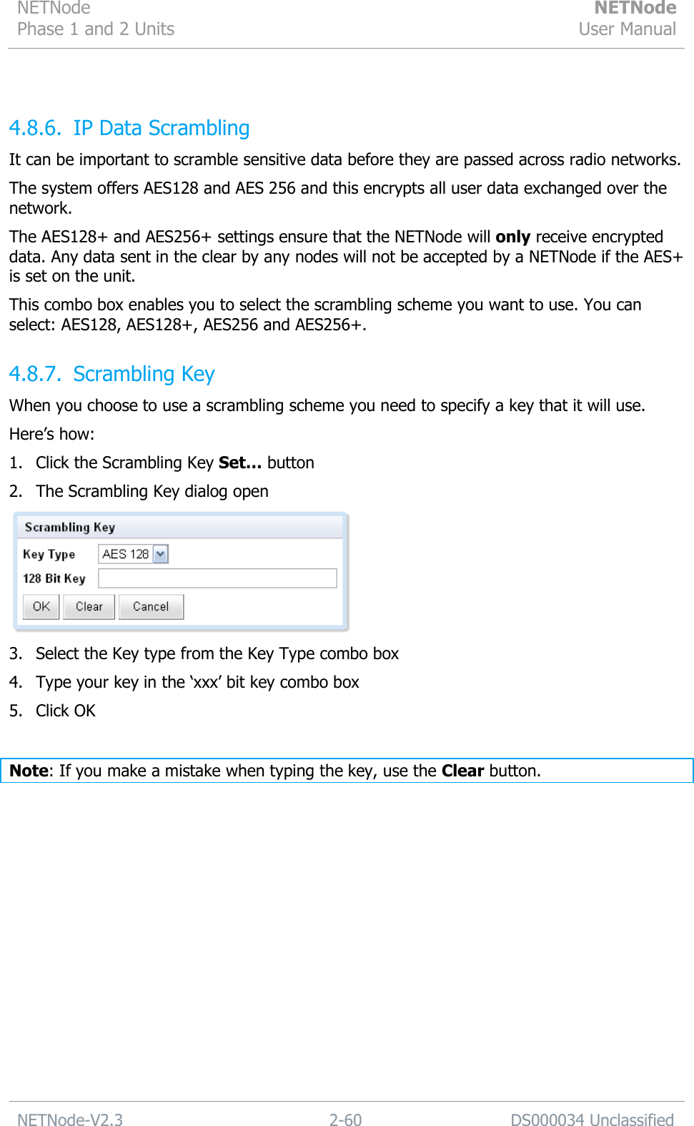 NETNode Phase 1 and 2 Units  NETNode User Manual  NETNode-V2.3 2-60 DS000034 Unclassified   4.8.6. IP Data Scrambling It can be important to scramble sensitive data before they are passed across radio networks. The system offers AES128 and AES 256 and this encrypts all user data exchanged over the network. The AES128+ and AES256+ settings ensure that the NETNode will only receive encrypted data. Any data sent in the clear by any nodes will not be accepted by a NETNode if the AES+ is set on the unit. This combo box enables you to select the scrambling scheme you want to use. You can select: AES128, AES128+, AES256 and AES256+. 4.8.7. Scrambling Key When you choose to use a scrambling scheme you need to specify a key that it will use. Here‟s how: 1. Click the Scrambling Key Set… button 2. The Scrambling Key dialog open  3. Select the Key type from the Key Type combo box 4. Type your key in the „xxx‟ bit key combo box 5. Click OK  Note: If you make a mistake when typing the key, use the Clear button. 