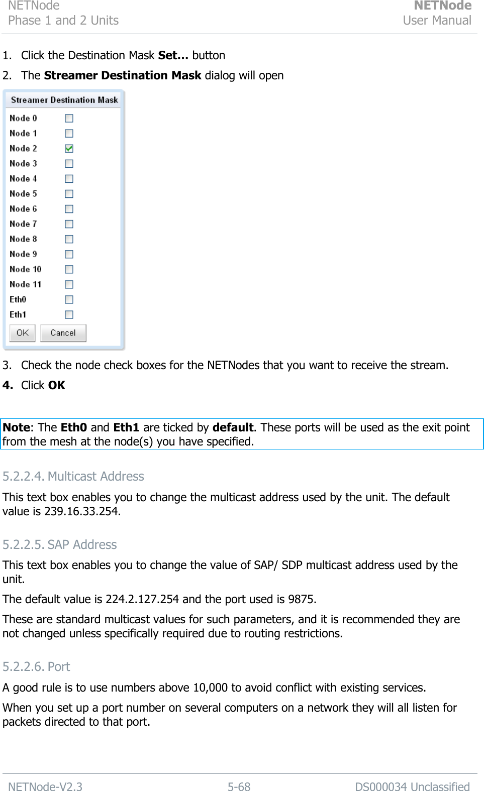 NETNode Phase 1 and 2 Units  NETNode User Manual  NETNode-V2.3 5-68 DS000034 Unclassified  1. Click the Destination Mask Set… button 2. The Streamer Destination Mask dialog will open  3. Check the node check boxes for the NETNodes that you want to receive the stream. 4. Click OK  Note: The Eth0 and Eth1 are ticked by default. These ports will be used as the exit point from the mesh at the node(s) you have specified. 5.2.2.4. Multicast Address This text box enables you to change the multicast address used by the unit. The default value is 239.16.33.254. 5.2.2.5. SAP Address This text box enables you to change the value of SAP/ SDP multicast address used by the unit. The default value is 224.2.127.254 and the port used is 9875. These are standard multicast values for such parameters, and it is recommended they are not changed unless specifically required due to routing restrictions. 5.2.2.6. Port A good rule is to use numbers above 10,000 to avoid conflict with existing services. When you set up a port number on several computers on a network they will all listen for packets directed to that port. 