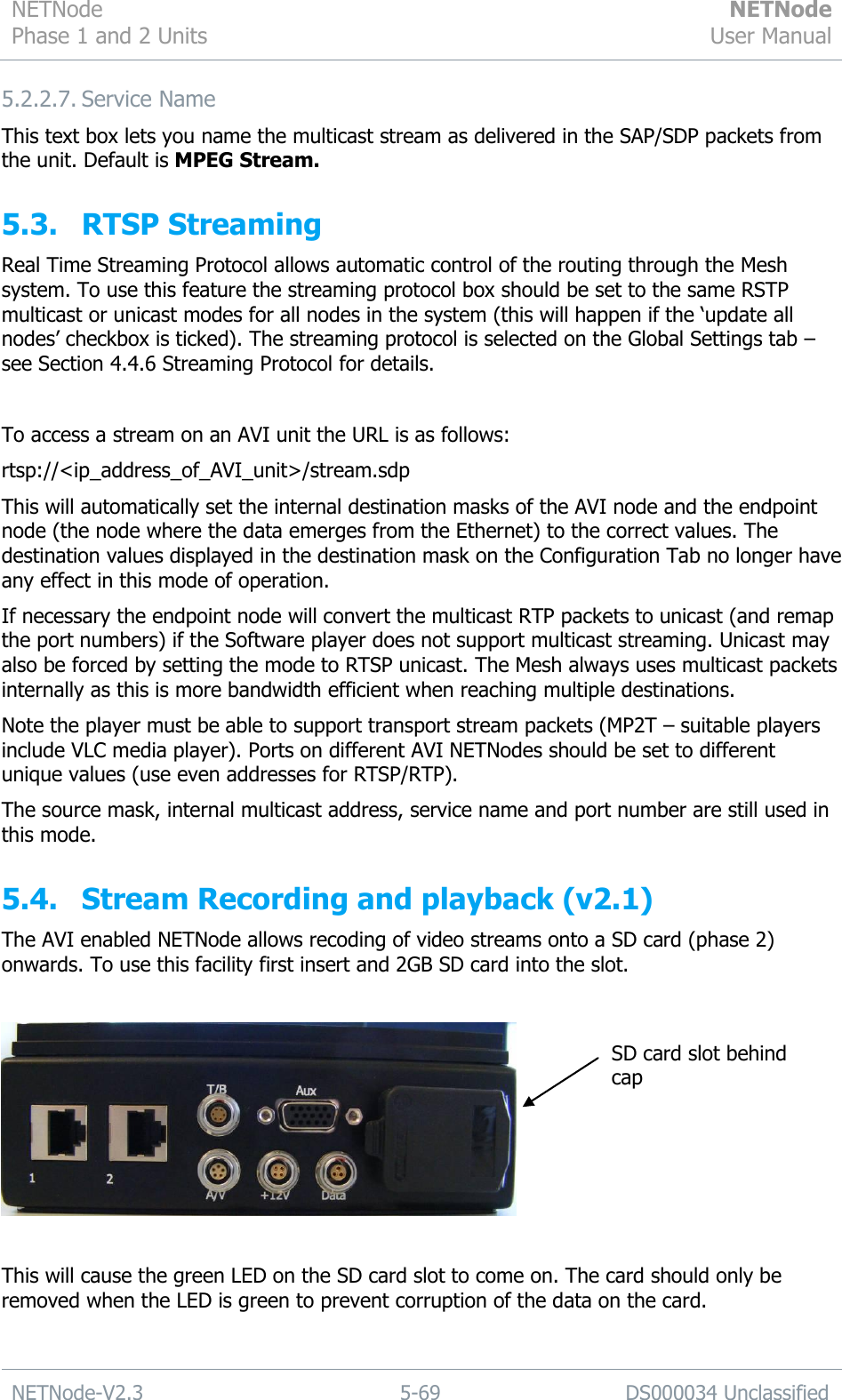 NETNode Phase 1 and 2 Units  NETNode User Manual  NETNode-V2.3 5-69 DS000034 Unclassified  5.2.2.7. Service Name This text box lets you name the multicast stream as delivered in the SAP/SDP packets from the unit. Default is MPEG Stream. 5.3. RTSP Streaming Real Time Streaming Protocol allows automatic control of the routing through the Mesh system. To use this feature the streaming protocol box should be set to the same RSTP multicast or unicast modes for all nodes in the system (this will happen if the „update all nodes‟ checkbox is ticked). The streaming protocol is selected on the Global Settings tab – see Section 4.4.6 Streaming Protocol for details.  To access a stream on an AVI unit the URL is as follows: rtsp://&lt;ip_address_of_AVI_unit&gt;/stream.sdp This will automatically set the internal destination masks of the AVI node and the endpoint node (the node where the data emerges from the Ethernet) to the correct values. The destination values displayed in the destination mask on the Configuration Tab no longer have any effect in this mode of operation.  If necessary the endpoint node will convert the multicast RTP packets to unicast (and remap the port numbers) if the Software player does not support multicast streaming. Unicast may also be forced by setting the mode to RTSP unicast. The Mesh always uses multicast packets internally as this is more bandwidth efficient when reaching multiple destinations. Note the player must be able to support transport stream packets (MP2T – suitable players include VLC media player). Ports on different AVI NETNodes should be set to different unique values (use even addresses for RTSP/RTP). The source mask, internal multicast address, service name and port number are still used in this mode. 5.4. Stream Recording and playback (v2.1) The AVI enabled NETNode allows recoding of video streams onto a SD card (phase 2) onwards. To use this facility first insert and 2GB SD card into the slot.    This will cause the green LED on the SD card slot to come on. The card should only be removed when the LED is green to prevent corruption of the data on the card. SD card slot behind cap 