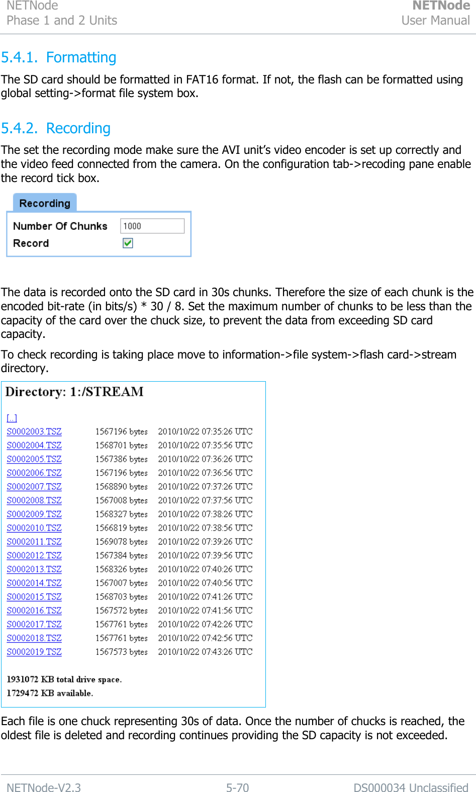 NETNode Phase 1 and 2 Units  NETNode User Manual  NETNode-V2.3 5-70 DS000034 Unclassified  5.4.1. Formatting The SD card should be formatted in FAT16 format. If not, the flash can be formatted using global setting-&gt;format file system box. 5.4.2. Recording The set the recording mode make sure the AVI unit‟s video encoder is set up correctly and the video feed connected from the camera. On the configuration tab-&gt;recoding pane enable the record tick box.   The data is recorded onto the SD card in 30s chunks. Therefore the size of each chunk is the encoded bit-rate (in bits/s) * 30 / 8. Set the maximum number of chunks to be less than the capacity of the card over the chuck size, to prevent the data from exceeding SD card capacity. To check recording is taking place move to information-&gt;file system-&gt;flash card-&gt;stream directory.  Each file is one chuck representing 30s of data. Once the number of chucks is reached, the oldest file is deleted and recording continues providing the SD capacity is not exceeded.  