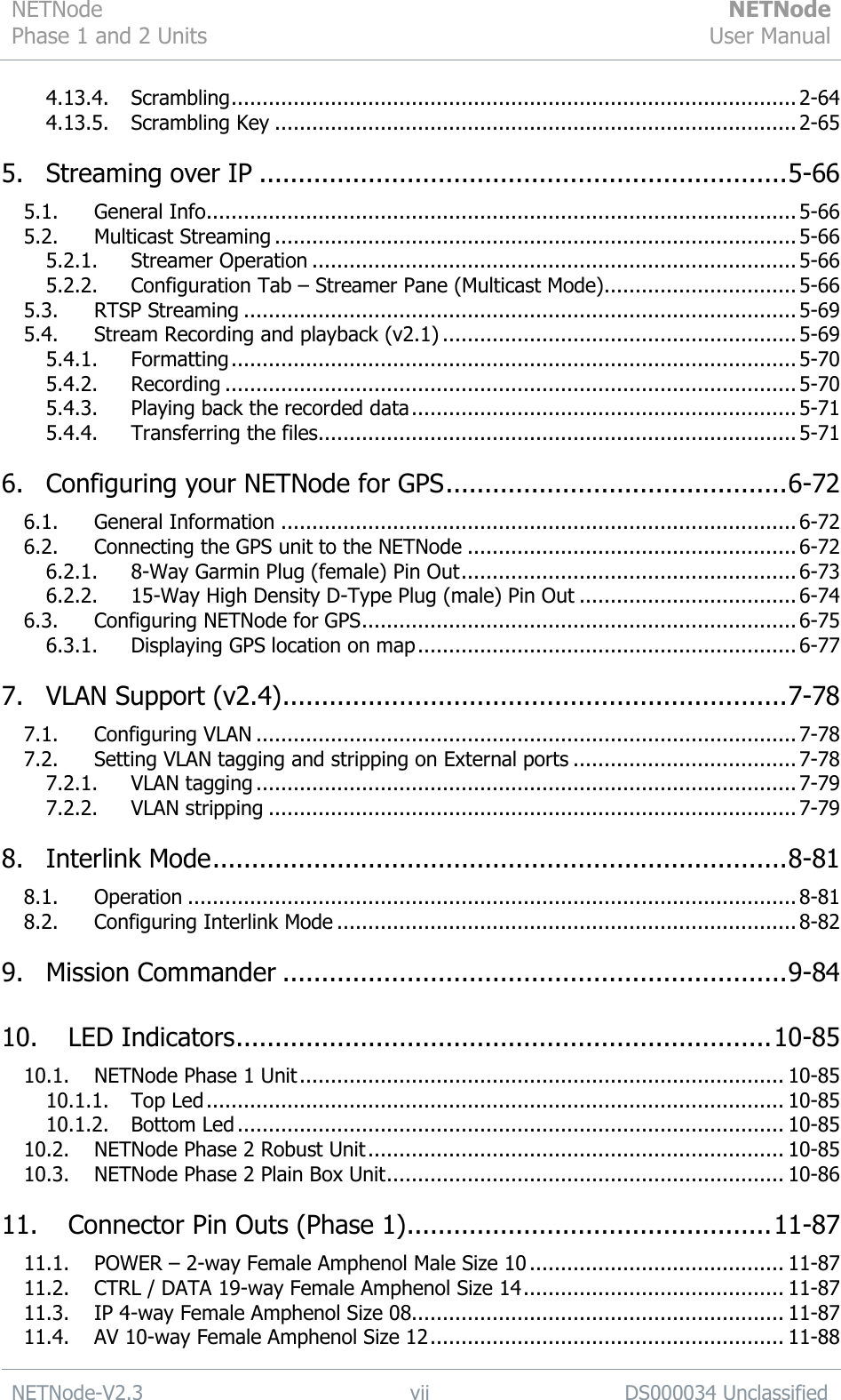 NETNode Phase 1 and 2 Units  NETNode User Manual  NETNode-V2.3 vii DS000034 Unclassified  4.13.4. Scrambling ........................................................................................... 2-64 4.13.5. Scrambling Key .................................................................................... 2-65 5. Streaming over IP .................................................................... 5-66 5.1. General Info............................................................................................... 5-66 5.2. Multicast Streaming .................................................................................... 5-66 5.2.1. Streamer Operation .............................................................................. 5-66 5.2.2. Configuration Tab – Streamer Pane (Multicast Mode) ............................... 5-66 5.3. RTSP Streaming ......................................................................................... 5-69 5.4. Stream Recording and playback (v2.1) ......................................................... 5-69 5.4.1. Formatting ........................................................................................... 5-70 5.4.2. Recording ............................................................................................ 5-70 5.4.3. Playing back the recorded data .............................................................. 5-71 5.4.4. Transferring the files ............................................................................. 5-71 6. Configuring your NETNode for GPS ............................................ 6-72 6.1. General Information ................................................................................... 6-72 6.2. Connecting the GPS unit to the NETNode ..................................................... 6-72 6.2.1. 8-Way Garmin Plug (female) Pin Out ...................................................... 6-73 6.2.2. 15-Way High Density D-Type Plug (male) Pin Out ................................... 6-74 6.3. Configuring NETNode for GPS ...................................................................... 6-75 6.3.1. Displaying GPS location on map ............................................................. 6-77 7. VLAN Support (v2.4) ................................................................. 7-78 7.1. Configuring VLAN ....................................................................................... 7-78 7.2. Setting VLAN tagging and stripping on External ports .................................... 7-78 7.2.1. VLAN tagging ....................................................................................... 7-79 7.2.2. VLAN stripping ..................................................................................... 7-79 8. Interlink Mode .......................................................................... 8-81 8.1. Operation .................................................................................................. 8-81 8.2. Configuring Interlink Mode .......................................................................... 8-82 9. Mission Commander ................................................................. 9-84 10. LED Indicators ..................................................................... 10-85 10.1. NETNode Phase 1 Unit .............................................................................. 10-85 10.1.1. Top Led ............................................................................................. 10-85 10.1.2. Bottom Led ........................................................................................ 10-85 10.2. NETNode Phase 2 Robust Unit ................................................................... 10-85 10.3. NETNode Phase 2 Plain Box Unit ................................................................ 10-86 11. Connector Pin Outs (Phase 1) ............................................... 11-87 11.1. POWER – 2-way Female Amphenol Male Size 10 ......................................... 11-87 11.2. CTRL / DATA 19-way Female Amphenol Size 14 .......................................... 11-87 11.3. IP 4-way Female Amphenol Size 08............................................................ 11-87 11.4. AV 10-way Female Amphenol Size 12 ......................................................... 11-88 