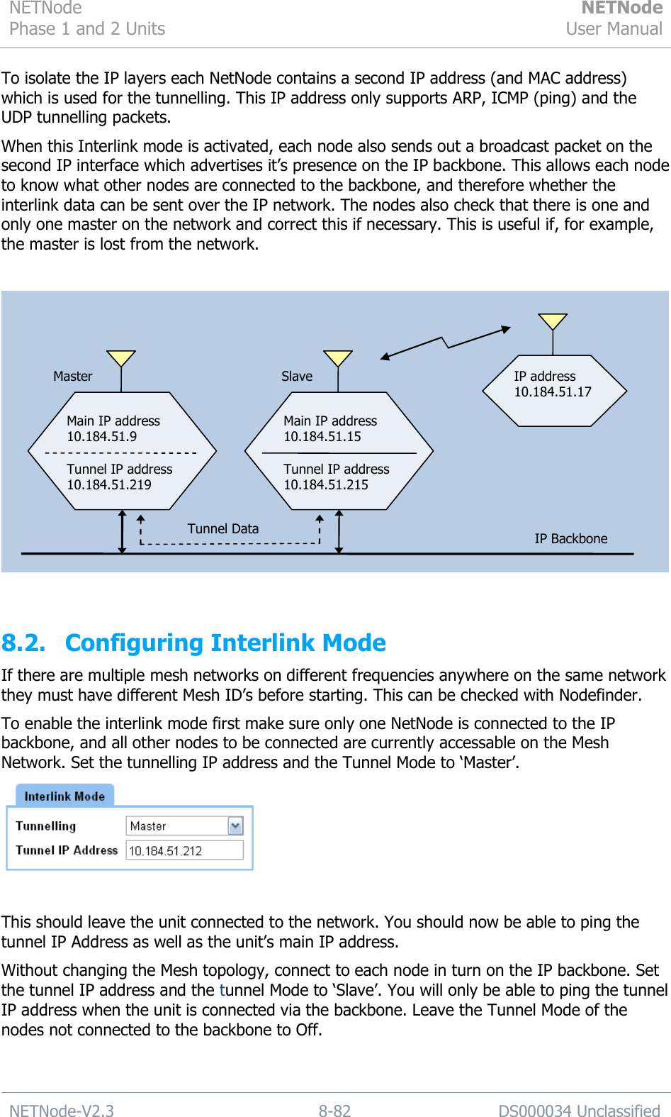 NETNode Phase 1 and 2 Units  NETNode User Manual  NETNode-V2.3 8-82 DS000034 Unclassified  To isolate the IP layers each NetNode contains a second IP address (and MAC address) which is used for the tunnelling. This IP address only supports ARP, ICMP (ping) and the UDP tunnelling packets. When this Interlink mode is activated, each node also sends out a broadcast packet on the second IP interface which advertises it‟s presence on the IP backbone. This allows each node to know what other nodes are connected to the backbone, and therefore whether the interlink data can be sent over the IP network. The nodes also check that there is one and only one master on the network and correct this if necessary. This is useful if, for example, the master is lost from the network.    8.2. Configuring Interlink Mode If there are multiple mesh networks on different frequencies anywhere on the same network they must have different Mesh ID‟s before starting. This can be checked with Nodefinder. To enable the interlink mode first make sure only one NetNode is connected to the IP backbone, and all other nodes to be connected are currently accessable on the Mesh Network. Set the tunnelling IP address and the Tunnel Mode to „Master‟.   This should leave the unit connected to the network. You should now be able to ping the tunnel IP Address as well as the unit‟s main IP address. Without changing the Mesh topology, connect to each node in turn on the IP backbone. Set the tunnel IP address and the tunnel Mode to „Slave‟. You will only be able to ping the tunnel IP address when the unit is connected via the backbone. Leave the Tunnel Mode of the nodes not connected to the backbone to Off.  Main IP address 10.184.51.9  Tunnel IP address 10.184.51.219 Main IP address 10.184.51.15  Tunnel IP address 10.184.51.215 IP Backbone IP address 10.184.51.17  Tunnel Data Master Slave 