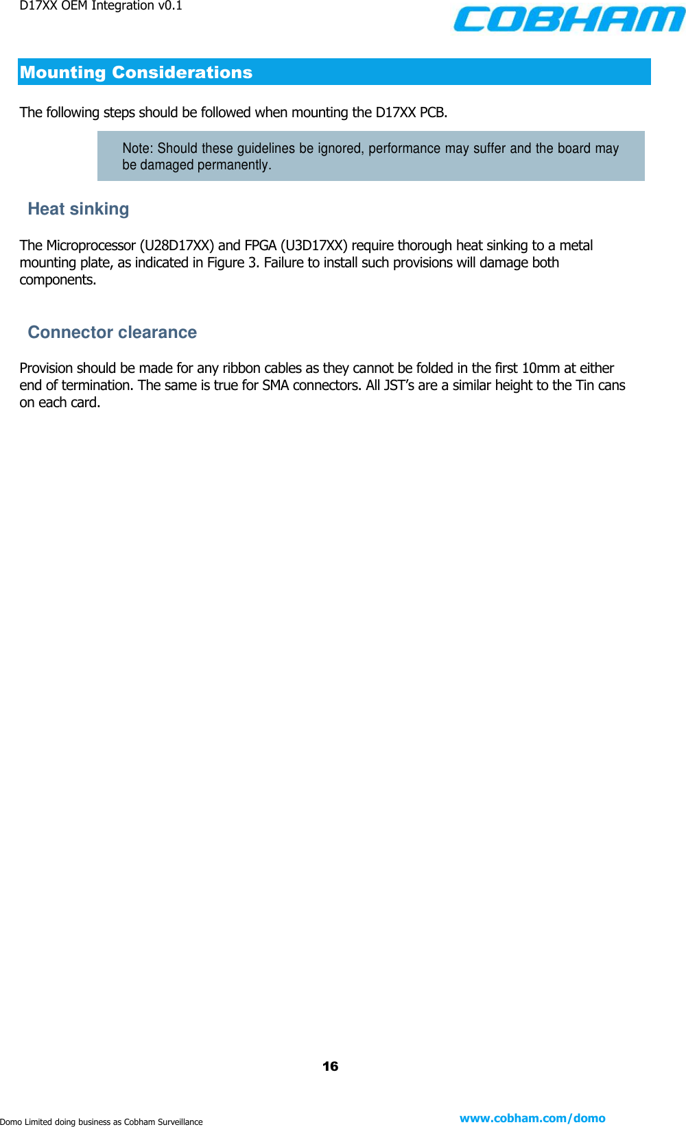D17XX OEM Integration v0.1    16 www.cobham.com/domo  Domo Limited doing business as Cobham Surveillance Mounting Considerations  The following steps should be followed when mounting the D17XX PCB.  Note: Should these guidelines be ignored, performance may suffer and the board may be damaged permanently. Heat sinking The Microprocessor (U28D17XX) and FPGA (U3D17XX) require thorough heat sinking to a metal mounting plate, as indicated in Figure 3. Failure to install such provisions will damage both components.  Connector clearance Provision should be made for any ribbon cables as they cannot be folded in the first 10mm at either end of termination. The same is true for SMA connectors. All JST’s are a similar height to the Tin cans on each card.   