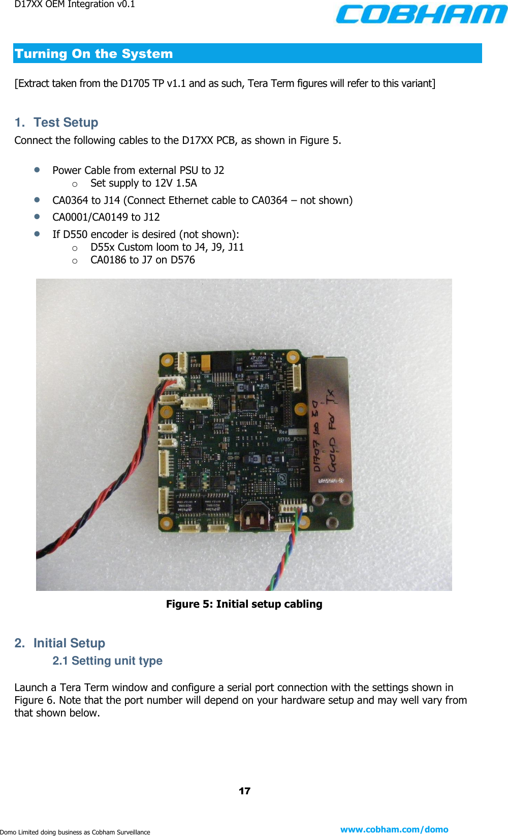 D17XX OEM Integration v0.1    17 www.cobham.com/domo  Domo Limited doing business as Cobham Surveillance Turning On the System [Extract taken from the D1705 TP v1.1 and as such, Tera Term figures will refer to this variant]  1.  Test Setup Connect the following cables to the D17XX PCB, as shown in Figure 5.   Power Cable from external PSU to J2 o Set supply to 12V 1.5A  CA0364 to J14 (Connect Ethernet cable to CA0364 – not shown)  CA0001/CA0149 to J12   If D550 encoder is desired (not shown):  o D55x Custom loom to J4, J9, J11  o CA0186 to J7 on D576   Figure 5: Initial setup cabling  2.  Initial Setup 2.1 Setting unit type Launch a Tera Term window and configure a serial port connection with the settings shown in Figure 6. Note that the port number will depend on your hardware setup and may well vary from that shown below.  